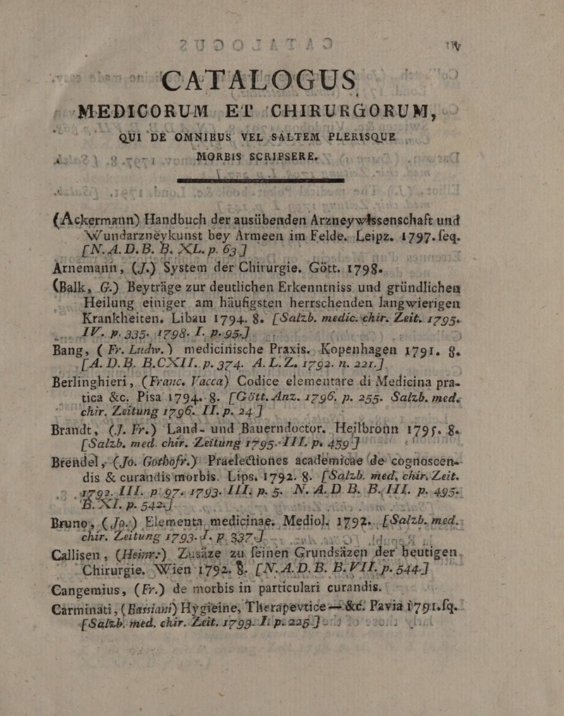 ZU DUO.&amp; Ec E CATALOGUS (Aedui Handbuch der austibenden drstresrsdlic ans cha und N'undarznéykunst bey Àrmeen im Felde...Leipz. 1797. ea. [N.4A.D.B. B. &amp;L.p. 63]. — Arnemarn , (. ) System der Chirurgie. Gàtt. 1798. (Balk, G.) Beytrüge zur deutlichen Erkenntniss uud gründlichen Heilung einiger am háufigsten herrschenden langwierigen Krankheiten, Libau 1794. 8. [Satzb. medic. ehir. Zeit. 1795. ss AES p. 335-1798. L- p.95]. Bang, ( Fr. Ludw.) medicinische PridC RE 1791. 8. . L4. D. B. B.CXLI..p. 374. A. LZ. 1792. n. 22r.] Berlinghieri , (Franc, l'acca). Codice elementare di Medicina pra- | tica &amp;c. Pisa 1794.8. [Gótt. Anz. 1796. P. 355- Salzb. med. chir. Zeitung 1796. IT. p. 24.] Brandt, (J. Pr.) Land- uud Bauerndoctor. Heilbronn 1795. Bs [Salzb. med. chir. Zeitüng i 1795-1 HT. p. 489] Btéadel ,-(J0. Gotbofr. y Praele&amp;iones academicae de cognascen-- P &amp; curandis morbis. Lips, 1792. 8. [Sa/zb. med, SO OR 1792-111. p.97. 1793- JH ped Mods: 8. B. 11H. p.495: AH. p. 542:] Bene 4o.) itio MEILDAHS, Mediol 92e. Sel med..: chir. Zeitung 1793. ds E. 337 I. NARI Callisen , (Hei) Zusáze zu feinen. GGréndsioen ur beutigen. Chirurgie. Nen 1792. 9. [N. A. D. B. B. FIL p. 544] Cangemius, (Fr.) de morbis in ' particulari curandis. Carminati , ( Hassiaizi) H gieine; Therapevtice &amp;c. Favia iron [