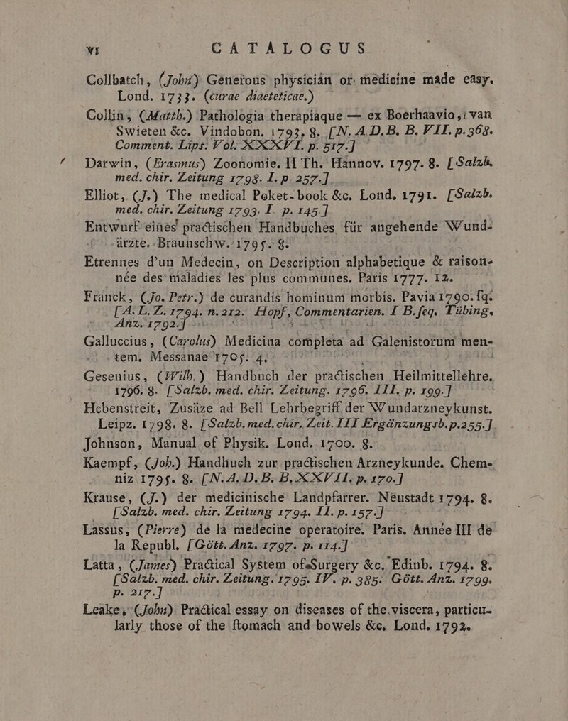 Collbatch, (Jobi) Geneious physiciàn or medicine made easy. Lond. 1733. (éurae diaeteticae.) — Collia (Mazzh.) Pathologia therapiaque — ex Boerhaavio,; van SIS &amp;c. Vindobon. 1793, 8. [.N. A. D. B. B. VII. p.568. Comment. Lips. Vol. XX XI. p. gi7.] Darwin, (Erasmus) Zoonomie. II Th. Hannov. 1797. 8. [Saizà. med. chir. Zeitung 1798. I. p. 257.]. Elliot, (J.) The medical Poket- book &amp;c. Lond. 1791. [Saizb. med. chir. SETA 1793. I. p. 145.] Entwurf eines practischen Handbuches, für angehende Nund- áàrzte. Braunschw. 1795. 8. Ftrennes d'un Medecin, on Description alphabetique &amp; raison. née des maladies les plus communes. Paris 1777. 12. Franck, CJo. Petr.) de curandis hominum morbis. Pavia 1790. fq. [ y, BV. 1794. T. 212. bap E ERU CHI AEN 4 B.feg. Tübing. Anz. 1792.] - Galluccius , (Carolus) Medicina completa: ad Galenistorum men- tem, Messanae I7Cj. 4.- : Gesenius, (JVib.) Handbuch der practischen Heilmittellehre. 1796. 8. [Salzb. med. chir. Zeitung. 1796. III. p. 199.] Hcbenstreit, Zusüze ad Bell Lehrbezriff der W undarzneykunst. Leipz. 1798. 8. [Saizb. med. chir. Zeit. I1I Ergdnzungsb.p.255.]. Johuson, Manual of Physik. Lond. 1700. 8. Kaempf, (Job.) Handhuch zur practischen Arzneykunde. Chem- niz 1795. 8. [.N. A. D. B. B. XXV 1I. p. 170.] Krause, (J.) ad medicinische Landpfarrer. Neustadt 1794. 8. [Salzb. med. chir. Zeitung 1794. IH. p. 157.] Lassus, (Pierre) de la medecine operatoire, Paris, Année III de la Republ. [Gótt. Anz. 1797. p. 114.] Latta, (James) Practical System ofsSurgery &amp;c. Edinb. 1794. g. [S alzb. med. chir. Zeitung. 1795. IV. p. 385. GOtt. Anz. 1799. p. 217.] Leake, (Jobn) Practical essay on diseases of the.viscera, particu- larly those of the ftomach and bowels &amp;c. Lond. 1792.