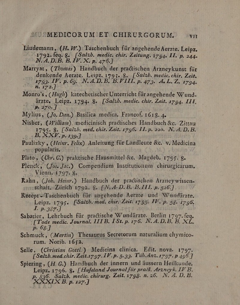 Liudemann ,. (H. JW.) Táschenbuch für angehende Aerzte. Leipz, 1792.leq. 8. [Salzb. medic. chir. Zeitung. 1794. II. p. 244. N. 4. D.B. B.IV. X. p. 476.] Dun d Marryat , (Thomas) Handbuch der practischen Arzneykunst für denkende Aerzte. Leipz. 1793. 8. [S$a/zb. medic. chir. Zeit. 1793. IV. p. 69. .N. A.D. B. B.V III. p. 473. A4. L. Z. 1794. n. 172. Monro's, (Hugb) katecheuscher Unterricht für angehende W'und- arzte. Leipz. 1794. 8. [Sa/zb. medic. chir. Zeit. 1794. I1E, pP 270.] Mylius, (Jo. Dan.) Basilica medica, Francof. 1619. 4. Nisbet, (JVilliaiz). medicinisch practisches Handbuch &amp;c. Zittau 1795. 8. [Saizb. med. chir. Zeit. 1796. 11. p. 220. N. A. D. B. c B. XXV. p. 139.] Paulizky , (Heinr. Felix) Anleitung für Landleute &amp;c.. v, Medicina popularis. Plato, (Cbr. GC.) praktische Hausmittel &amp;c. Magdeb. 1795. g. Plenck, (Jos. Jac.) Compendium lustitutionum chirurgicarum., Vienn..1797. 8. Rahn, (Job. Heiur.) Handbuch der practischen. Arzney wissen- enoschaft; Zürich 1792. 8. [IN,4- D. B. B. 411. p. 526.] v Recept-/Faschenbuch für angehende Aerzte und W/undirzte. Leipz. 1795. [Saizb. med. chir. Zeit. 1295: IV. p. 58. 1796. I. p. 387.] | Sabatier, Lehrbuch für practische W'undiürzte. Berlin 1797. feq. : [Tode medic. Journal. I1I B. 1 St. p. 176. N. A. D. B. B. XL. p. 68.] | Schmuck, (Martin) Thesaurus Secretorum naturalium chymico- rum. Norib. 1652. CIT Selle, (Christian, Gotzl.) Medicina clinica. Edit. nova. 1797. [Salzb.med.chir. Zett.1797. IV. p. 5.33. Tüb. Anz. 1797. p.496.] Spiering , (H. G.) Handbuch der innern und áussern Heilkunde, Leipz. 1796. 8. [ Hufeland Journal für pratt. Arzney&amp;. IP B. p. 836. Salzb. medic. chirurg. Zeit. 1798. n. 26. .N. A. D. B. AXXIX B. p. 127.]