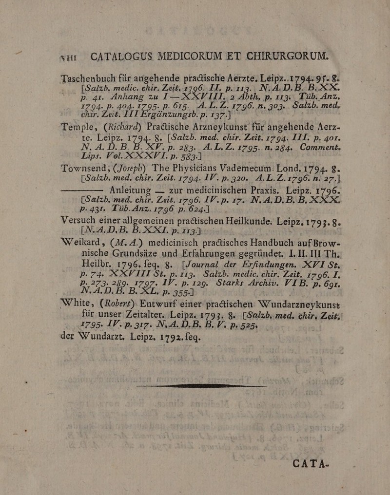 Taschenbuch für angehende practische Aerzte. c ac 2r E [Saizb. medic. chzr. Zeit. 1796. II. p. Dj VN A.D. B p.4r Anhang zu 1 — XXVII. 2 Abth. p. II3. P rib. PE I p. 404. I795. p. 615. A. L. Z.. 1796. n. 303. Salzb. med, TAPA Zeit. 111 Ergánzungsb. p. 137.) Temple, (Richard) Pra&amp;tische Arzneykunst für angehende Aerz- te. b de 1794. 8. [Salzb. med. chir. Zeit. 1794. 111. p. 40r. N. A. D. B. B. XF. p. 283. A. L.Z. 1795. n. 284. Comment. Lips. Vol. X XXF I. p. 583-] Townsend, (Joseph) The Physicians Vademecum: Lond. 1794. 8. [Salzb. med. chir. Zeit. 1794. IV. p. 320. A. L.Z.1796. n. 27.] Anleitung — zur medicinischen Praxis. Leipz. 1796. [Salzb. med. chir. Zeit. 1796. IP. p. 17. N. A.D. B. B. XXX. P.431. Tüb.4Anz.1796 p. 624.] Versuch einer allgemeinen practischen Heilkunde. Leipz. 1793. 8. [.N.4..D. B. B. XXI. p.113) NVeikard , (M..4.) medicinisch practisches Handbuch auf Brow- nische Grundsáze und Erfahrungen gegründet, I. II. III Th. Heilbr. 1796. feq. 8. [Journal der Erfindungen. XVI St. p.74. XXV III vp I13. Salzb. medic. chir. Zeit. 1796. I. p. 273. 2$9- 1797 p.129. Stark; Archiv. VI B. p. 69r. N. A:D. B. B. XL. p. 355-] White, iD Entwurf einer practischen NV/undarzneykunse für unser Zeitalter. Leipz. 1793. 8. [Salzb, med, chir. Zeit; I795. IV. p. 317. N..A. D.B. B. V. P. 525. der W'undarzt. Leipz. 1792. feq. CATA-