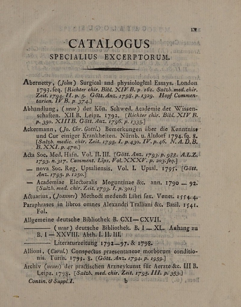 IN SPECIALIUS EXCERPTORUM. i - Abernetty , (Jobu) Surgical and. physiologtcal Essays. : London 1793.leq. [Richter chir. Bibl. XIV B. p. 161. Salzb. med. chir. | Zeit. 1794. TI. p. 5. GOLt. Anz. 1798. p. 1329... Hopf Commen- £arien, JB. P. 374-] | Abhandlung, (eue) der Kón. Schwed. Academie der Wissen- schaften. XiI B. Leipz. 1792.. [Richter chzr. Bibl. XIP B.. p.350. 2€I11I B. Gütt, Anz, 1796. p. 1335.] Ackermann , (Jo. Chr. Gottl.)) Bemerkungen über die Kerühnise- und Cur einiger Krankheiten. Nürnb. u. Altdorf 1794. fq. 8. but medic. - E Zeit. 1795. I. p.430. IV. p.46. N. A. D. B. AXI. p. 470.] Ada Soc. Med. Hafn. Vol. IL IIT. [Gótt. Anz. 1793. p. 988. A.L.Z,,! 1793. n.317. Cemment. Lips. Vol. &amp; XXV. p. 203.feg.] | — nova Soc. Reg. Upsaliensis, Vol. I. Upsal. 1795. Se Anz. 1795. p. 1250.]. — Academiae Electoralis Moguntinae &amp;c. ann. 1099 92. [Salzb. med. chir. Zeit. 1793. F. p.301.] A&amp;uarius , (Joaznes) Methodi medendi Libri fex.' Venet. 1554.4;- Paraphrases in libros omnes Alexandri Tralliani &amp;c, Basil, 1541. ... Fol. Mipeneiwe deutsche Bibliothek B. CXI— CXVIT. (eue) deutsche Bibliothek. dh E PH q AR viabang zu B. I— XXVIII. Abth. I. Hc HI: | Literaturzeitüig 1792-97. S 1758. 2ol io n » Allioni, (Carol) Conspectus praesentaneae dein conditio- nis. Turin. 1793. 8. (Gótt. Anz. 1794« p. 1959] —— Archiv (ueues) der practischen Arzneykunst für Aerzte &amp;c. III B. Leipz. 1798* [Sa/zb. med. chir. Zeit, J795 Z1. p. pr Contin, 8 Suppl. 1. b