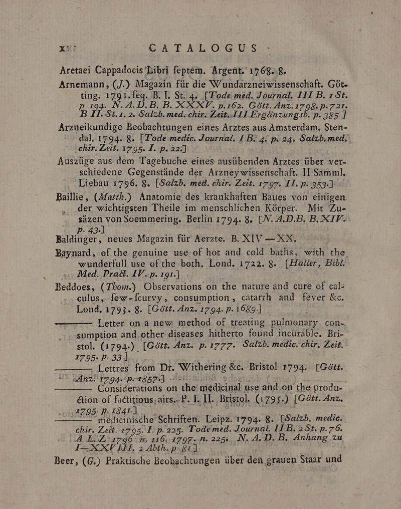 Aretaei Cappadocis Libri feptém. Argent; 176g. 8. Arnemann, (J.) Magazin für die Wundarzneiwissenschaft. Gót- ting. 1791.leq. B. Ll. St. 4, [Tode med. Journal. 111 B. 1 St. p 194. N. 4. D. B. B. XXXV. p.162. Gott. Anz.1798. p.721. B I. St. 1. 2. Salzb. med. chir. Zeit..111 Ergánzungsb. p. 585 ] Arznueikundige Beobachtungen eines Arztes aus Amsterdam. Sten- dal. 1794. 8. [Tode medic. Journal. I B. 4. p. 24. Salzb. med, .chür. Zeit. 1795. FT. p. 22.] Auszüge aus dem Tagebuche eines ausübenden Arztes über ver- schiedene Gegenstánde der Arzney wissenschaft. II Samml. Liebau 1796. 8. [Sa/zb. med. chir. Zeit. 1797. 11. p. 353.) Bailie, (Maz£h.) Anatomie des krankhaften Baues von einigen der wichtigsten Theile im menschlichen Kórper. Mit Zu- sáàzen von Soemmering. Berlin 1794. 8. [.N..4.D.B. B. .XIF.- P. 43-] TT Baldinger, neues Magazin für Aerzte. B. XIV — XX. Baynard, of the genuine use-of hot and cold. baths, with. the. wunderfull use of the both. Lond. 1722. 8. [Haer, Bibi. Med. Pra&amp;. IV.p. 191.] Beddoes, (Thom.) Observations on the nature and cure of cal- culus, few-Ícurvy, consumption, catarrh and fever &amp;c. Lond. 1793. 8. [Gótt. Anz. 1794. p. 1689.] Letter on à new. method of treating pulmonary. con. sumption and other diseases hitherto found incurable. Bri- stol. (1794-) [Gótt. Anz. p. 1777- Salzb. medic. chir. Zeit. 1795. P- 33] x Lettres from Dr. Withering &amp;c. Bristol 1794.. [Gótt. eAnz! sz ga.-p.-r852-] oiiuidió edosucb ( Considerations on the medicinal use and on the produ- &amp;tion of factitious; airs. P. I. IL. Bristol. (1795.) [Gótt. Anz. 4205. D. 1841-1 1 iM : — — meriicinische Schriften. Leipz. 1794. 8. [Salzb. medic. chir. Zeit. 1795. I. p.225. Tode med. Journal. II B. 2 St. p. 76. (A EZ oar9Ó6- d. 116; 4797. n. 225... .N. A. D. B. Anhang zu I—XXJV KE. 2 Abth. p: 811 Beer, (G.) Praktische Beobachtungen über den grauen Staar und