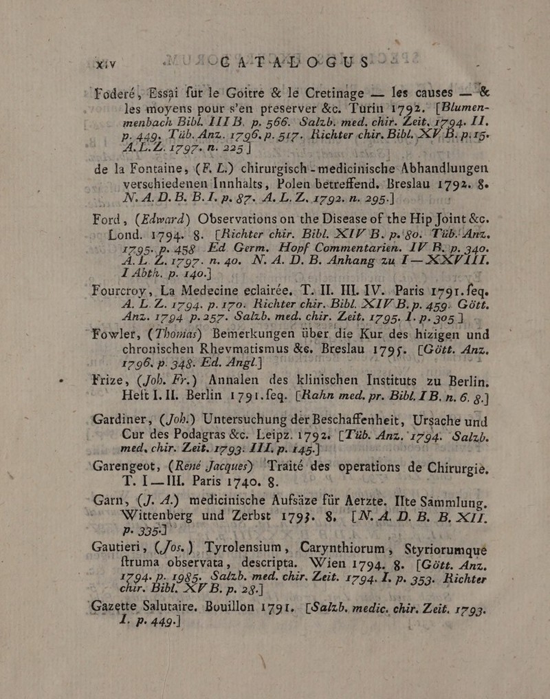 ^ xiv 4LUXOQ AIT AA OLGU S: 14d Foderé, Essai fut le Goitre &amp; le Cretinage — les causes — &amp; les moyens pour s'en. preserver &amp;c. Turin 1792. [B/umen- imenbach Bibl. 111 B. p. 566. Salzb. med. chir. Zeit. 1794. I1. p.449. Tüb. Anz. 1796. p. 517. Richter chir. Bibl. 2€F. B. pir5. A. L.Z. 1797. n. 225 de la Fontaine, (F. L.) chirurgisch - medicinische Abhandlungen vetschiedenen Innhalts, Polen betreffend. Breslau 1792. 8. N. A. D. B. B. 1. p. 87. A. L. Z. 1792. n. 295.] Ford, (Edward) Observations on the Disease of the Hip Joint &amp;c. Lond. 1794. 8. (Jchter chir. Bibl. XIV B. p.'go. Tüb.' Anz. 1795. p. 458. Ed. Germ. Hopf Commentarien. IV B.'p. 340. A. L.Z. 1797. n. 40. .N. A. D. B. Anhang zu 1 — XXV ILLI. 1 Abth. p. 140.] jid Fourcroy , La Medecine eclairée, T. II. IIL IV. Paris 1791. feq. A. L.Z. 1794. p. 170. Richter chir. Bibl. 2€ IV B. p. 459: Gótt. Anz. 1794. p. 257. Salzb. med. chir. eit. 1795. 1.p.305] - Fowler, (Thosia)) Bemerkungen über die Kur des hizigen und chronischen Rhevmatismus &amp;e, Breslau 1795. [Gótt. Anz. 1796. p. 348. Ed. AngL] - dx vas jm Frize, (Job. Fy.) Annalen des klinischen Instituts zu Berlin. Heít I. II. Berlin 1791.feq. (Hahn med. pr. Bibl. I B. n. 6. $.] Gardiner, (Job.) Untersuchung der Beschaffenheit, Ursache und Cur des Podagras &amp;c. Leipz. 1792. (Tb. Anz. 1794. Salzb. med, chir. Zeit..1793: 411. p. 145.] : uon 4 UE Garengeot, (Reué Jacques) Tráité des operations de Chirurgie. T. I —III. Paris 1740. 8. | Garn, (J. 4.) medicinische Aufsáze für Aerzte. IIte Sammlung. Wittenberg und Zerbst 1793. 8, [N. A. D. B. B, XII. P.335d NI GON Gautieri, (/os.) . Tyrolensium, Carynthiorum, Styriorumqueé ftruma observata, descripta. Wien 1794. 8. [Gótt. Anz. 1794. p. 1985. Salzb. med. chir. Zeit. . T. p. . Hi t. Bil NF B. p. 23.] Nus , SUM Gazette Salutaire. Bouillon 1791... [Sa/zb. medic. chir. Zeit. 1793. 1. p. 449.]