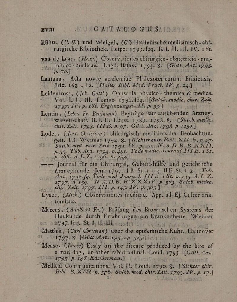 £€YVII J4U ZOAJEA2U:O. QUIE S412 232 Kühn, (C. G.) und Weigel, (C.) Italienische medicinisch- chi- rurgische Bibliethek. Leipz. 1793:feq. D..L. 11. lil. IV. 1 8t. yan de Laar, (Henur.) Observationes chirürgico- obstetricio - ana- .a,,, tomico- medicae. Lugd. Batav. 1794 8. [G9ou. Anz; ads. | $pzO] | Lantana , Ada novae academiae vh doiigicordmn ideni: Brix. 168 . 12. [Haller Bibl. Med. Pra&amp;. 41V. p. 24.) m l3 our (Joh. Gottl.) Opuscula physico - chemica &amp; medica. 407 Vol. d.oHC HI. Lemgo. 17956. feq. | [$a/zb.. medic. eins Zeit. 1797.1 F. p. 16r. Erg: qnzungsb. 44. p. 33-] Z Lenün, (Lebr. Fr. Benjamin) Beytráge zur Vuiibenel Led: | wissenschaft. B. E. 4l Leipz. 1789: 1798. 8. -(Salzb. medic, chir. Zeit. 1798. III B. p. gz. Git. Anz; 1794. p. 1250.] Loder, (Just. Christian )' chirurgisch medicinische Beobachtun- gen. IB. NV'eimar 1734- 8. FTüchter chir. Bibl. XIV B, p. 27- Salzb. med. chir. Zeit. 17 gq. 4E. pc 40. :N..A.D. B. B. XTIT. p.35. T üb. Anz. 1794. p. 481. Tode medic. Journal, 111 B. 1 St. «p. 166. A. L.Z. 1796. n. 353-] —-—. journal für die Chirurgie, Geburtshilfe und gerichtlictie Arzueykunde. -Jena-1797. 1 B. St. &amp; — 4. H B. Sc. 1.2. CTub. Anz. 1797.fq. Tode med. Journol. III B 1 St. p. 143. A. L. Z. i797. n.15g. N.A.D.B. B. XX XIV. p. 503. Satzb. mic. -chir. Zeit. JAZZ: LI. B. 145: IF. p: 3051 ! Lysér, (arich.) Observationes medicae, Ápp. ad. Ej Culter ana- tomicus. :.: ^Marcus ,- (Adalbert Foz Prüfong des PIT caeco Systems der Heilkunde durch Erfihrungen: am Myovikenbetes W eimar bagdg.tegoSt.k Hedlksi2dÓ) bnc 2v Matthai , (Car/ Cbristias) über die: epidemische Ruhr. Hionover Ot ERUEPTUO USA (Gütz. Anz. 4297-P 929i]. to Mease, (Jimé) Essay on the disease olóducea by ihe bite of a mad dog, or other rabid animal. Lond. 1793. [Gótt. 4nz. : 1795. p. 186. Ed.German.] Mediest- Communications. Vol: II. Lond. 1790. 8. [Bichter chir.