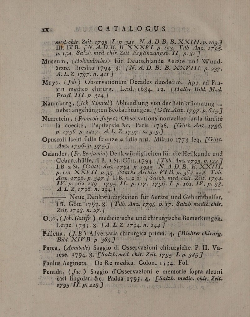 chir. Zeit. 1795. Tip 34r. N..A. D.B, B, XXII, p. ro OM [.N. A AD B. B XXXVII. p.153. Tüb. Anz. deco p. 154. Sa/zb. med. chir. Zeit. Ergánzungsb. II, p. 81 ] Museum, (Hollandisches) für Deutschlands. Aerzte und NV und. aczte. Dreslau 1794. 8. [.N. 4. D. B. B. DON PATH. P 2907. HD. Zor07 n. ATI] Muys, (Job) Observationum Decdles duodecim. App. ad Pra- xin medico chirurg. | Leid; 1684. 12. [Haller Bibl. Mad. Pract. III. p 514] | :Naumbarg , (Job Sajisel). Abhandlung von der Beinkriimmung — nebst angehángten Beobachtungen. [Gótt. Anz. 1797.D. 635.] Nurretein , C Francois Jolyst) Observations nouvelles fur.la furdité la coeciié, l'epilepsie &amp;c.- Paris 1736. [GOt£. Anz. 1796. p.1796 p.ax3iz. A. L. Z. 1797. n2329.]. .. Opuscoli fcelti fulle foienze e fulle arti. Milano 1778 ri [Gótt. 4nz. 1796. p. 925]... Osiander, (Fr. Beam) Denk Bedirettin für die Heükunde und | Geburtshülfe, 1 B. (St..GOtc. 1794. [ T'üb. Anz. 1795. p. 122] IB a SO ütt:Anz.17904 p. 1945. N.A.D.B. B. XXII p.110. XXVII p.35. Starks Archiv. I B. p. 369. 558. T'üb. nz. 1796- p- 347.] ILB. 1.2 St [.Sa/zb. id chir. Zeit. 1794. IV.p.262.289 1795. E p. AZ. 1796.  p. 161. IF. p: 88. A. L Z. 1796. n. 294.]] Dee LL Ned Denkwürdigkeiten für Aerzte und Gebullihelfe, IB. Gót. 1797. 8. [ Tüb. Anz. 4798. p. I7. Salz medic. chir, Zeit. 1799. n. 27.]. Otto, (Job. Gotzfr ) medicinische und chirurgische Bemerkungen, Leipz. 1793. 8. [4. LZ. 1794. n. 244] Palletta, (J. B) Adversaria chirurgica prima, 4. [ Richter chirurg. Bibl. XIV B. p. 565.] 1 . Parea, Cdznibale) Saggio di Osservazioni chirurgiche. P. II. Va- rese. 1794. 8. [Salzb. med. chir. Zeit. 1795 1. p. 385] i Paulus Aegineta. De Re medica. Colon. 15 34. Fol. Penada, (Jac.) Saggio d'Osservazioni e memorie fopra alcuni easi fingolari &amp;c. Padua ran ^ Coa medic. chir, Zeit. - 795: H. p. 228.]