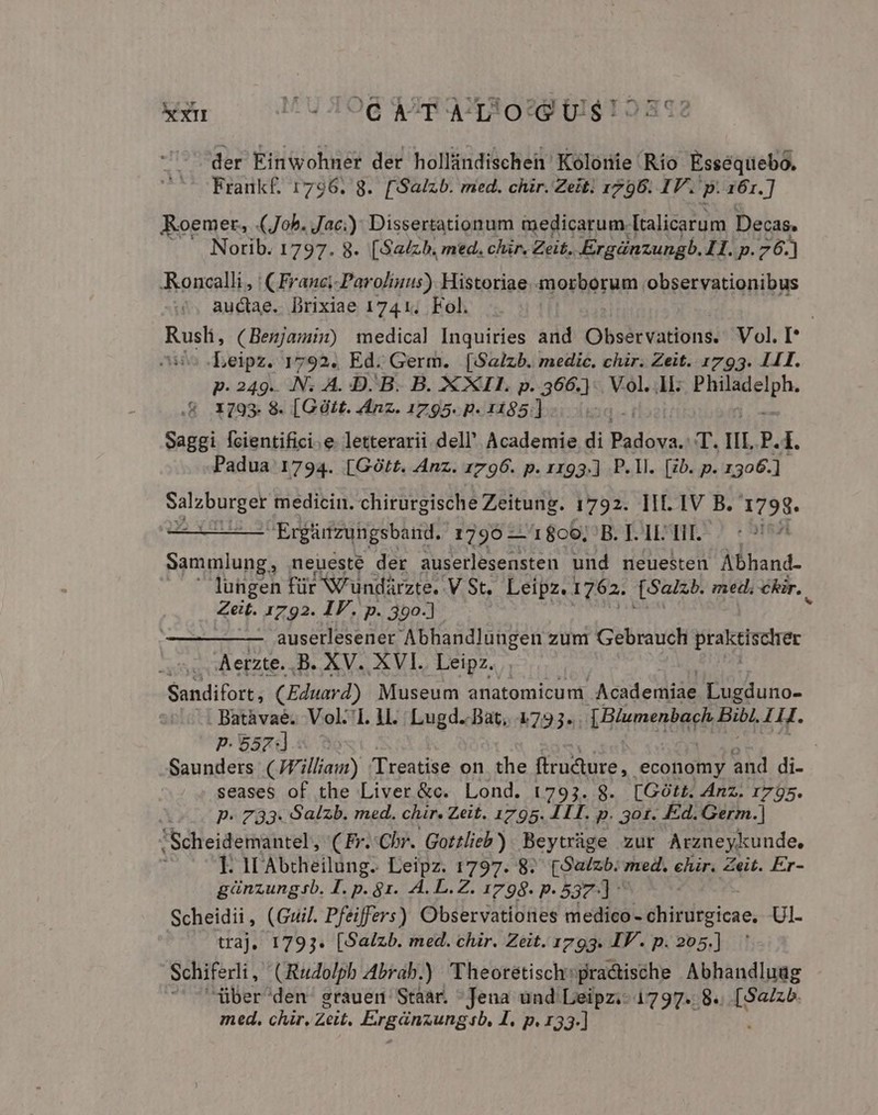 ur xxm M UHOGd AXRAQTSORS UI$12392 der Einwohner der hollindischei' Kolonie Río Esséquebo. Fraunk£. 1796. 8. [Salzb. med. chir. Zeit. 1796. IV. p. 161.] Roemer, (Job. Jac): Dissertationum medicarum. [talicarum Decas. Norib. 1797. 8. [Salzb. med. chir. Zeit. Ergáünzungb. II. p.76.) -Roncalli, | (Franci-Parolinus) Historiae morborum observationibus auctae. Drixiae 1741. Fol. Rusli, (Benjami:) medical Inquiries and Observations. Vol. I Leipz. 1792. Ed. Germ. [Salzb. medic. chir. Zeit. 1793. 1411. p. 249. M A. D. B. B. X XII. p. 366.) Vol. 1k. FR pphe .&amp; X793. 8. [Gtt. Anz. 1795. p. 1185] TI Saggi fcientifici.e letterarii dell' Academie di uid T. IL. P.1. Padua 1794. [GOtt. Anz. 1796. p. 1193.] P. Il. [zb. p. 1306.] Salzburger medicin. chirurgische Zeitung. 1792. llf. IV B. 1798. LÁ Ergünzuhgsband. 1795 —'18c6, B. I. 1L Til. Sammlung , neueste der auserlesensten und neuesten Abhand- lungen für NV undárzte. VSt. Leipz. 1762. [$2225 med, chir.. Zeit. 1792. IF. p. 390-] auserlesener Abhandlungen zum Gebrauch praktischer s. Aerzte.,B. XV. XVI. Leipz. Sandifort , CEduard) Museum anatomicum Academiae Lugduno- . Batàvaé. Voll. ll. Lugd. Bat, 17393. Viemenbar i pobt 1M. P.557 | Saunders (JFilliam) 'Treatise on the firudure,. economy and di- seases of the Liver &amp;c. Lond. 1793. 8. [Gótt. Anz. 1795. | P- 733. Salzb. med. chir. Zeit. 1795. LIT. p. 301. Ed. Germ.] Scheidemantel, (Fr..Chr. Gottlieb) Beytráge zur Arzneykunde. I. IL Abtheilung. Leipz. 1797. 8. (Suzb.: med. ehir. Zeit. Er- ginzungb. I. p. 91. A. L.Z. 1798. p.537] ^ Scheidii, (Guil. Pfeiffers) Observationes medico- chirurgicae, Ul- traj, 1793. [Salzb. med. chir. Zeit. 1793. IV. p. 205.] Schiferli, (Rudolph Abrab.) Theoretisch:practische Abhandluug med. chr. Zeit. PREGIAUDESL, I. p. 133-]