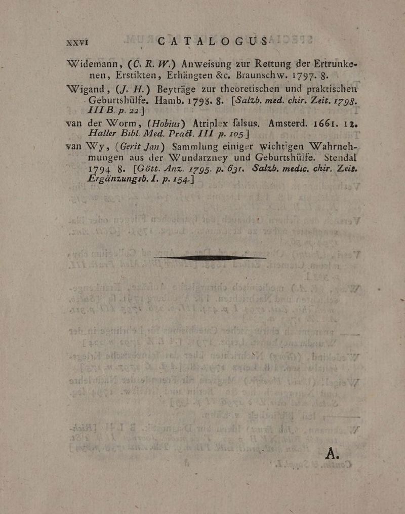 NV idemann, (C. R. W.) Anweisung zur Rettung der Ertrunke- nen, Erstikten, Erhángten &amp;c. Braunsch w. 1797. 8. NWigand, (J. H.) Beytràge zur theoretischen und praktischen: - Geburtshülfe. Hamb. 1798. 8. [Saizb. med. chir. Zeit. 798. III B. p. 22] van der Worm, (Hobius) Atriplex falsus, Amsterd. 1661. 12. Haller Bibl. Med. Pra&amp;. III p. 105] van Wy, (Gerit Jan) Sammlung einiger wicht'gen W'ahrneh- muugen aus der W'undarzney und Geburtshüife. Stendal 1794. 8. [GOtt. Anz. 1795. p. 631. Salzb. medic. chir. Zeit. Ergánzungib. I. p. 154.]