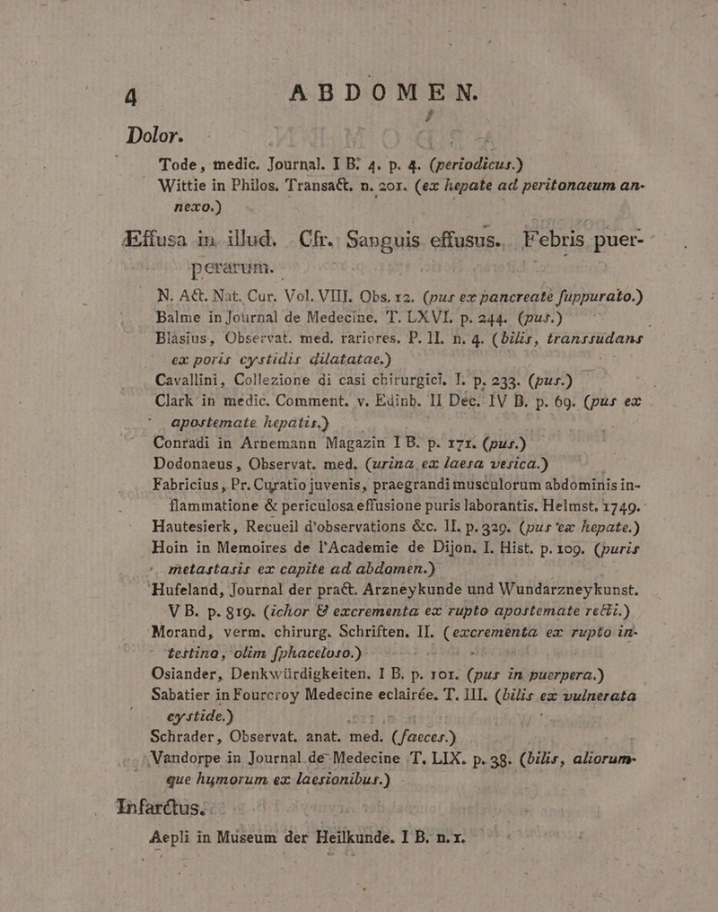 7 Dolor. Tode, medic. Journal. I B. 4. p. r (periodus ) Wittie in Philos. Transact. n. zor. (ex hepate ad peritonaeum an- nexo.) «Effusa in illud. . Cfr. Sanguis effusus. Febris puer perarum. : N. A€t. Nat. Cur. Vol. VIII. Obs. 12. (pur ex pancreaté fuppurato.) Balme in Journal de Medecine. T. LXVI. p. 244. (puf.) ij Blásius, Observat. med. rariores. P. 1I. n. 4. (bis, ICE EN AE ex poris cystidis dilatatae.) . Cavallini, Collezione di casi cbirurgici, T. p. 233. (pur.) | ; Clark in medic. Comment. v. Edinb. 1I Dec. IV B. p. 69. dn ea apostemate hepatis.) Conradi in Arnemann Magazin IB. p. 171. (pus). Dodonaeus , Observat. med. (urzna ex laera verica.) Fabricius , Pr. Curatio juvenis, praegrandi musculorum abdominis in- flammatione &amp; periculosa effusione puris laborantis. Helmst, 1749. Hautesierk, Recueil d'observations &amp;c. lI. p. 329. (pus 'ez hepate.) Hoin in Memoires de l'Academie de Dijon. I. Hist. p. 109. (puris metastasis ex capite ad abdomen.) Hufeland, Journal der pract. Arzneykunde und Wundarzneykunst. V B. p. 819. (chor &amp; excrementa ex rupto apostemate reci.) Morand, verm. chirurg. Schriften. II. ( excrementa ex rupto im- tertino, olim fphaceloso.)- Osiander, Denkw ürdigkeiten. I B. p. ror. Tu in puerpera.) Sabatier in Fourcroy Medecine eclairée. T. III. (nose. ez vulnerata cy rtide.) Schrader, Observat. anat. med. ( jte .Vandorpe in Journal de Medecine T. LIX. p. 38. (bilis, arde. que humorum ex laesionibus.) Infarctus.. nos