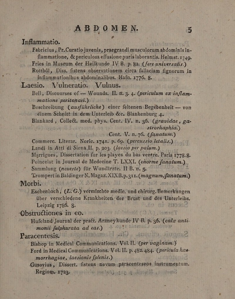 $ $ Iaflamniatio. Fabricius ; Pr. Curatio juvenis, praegrandi musculorum abdomifisi in- flammatione, &amp; periculosa effusione puris laborantis. Helmst. 1749. Fries in Museum der Heilkunde IV B. p. 82. (ere universalis.) Rottból, Diss. fistens: observationem circa fallaciam fignorum in inflammationibus abdominalibus. Hafn. 1776. 8. Laesio. Vulneratio. WVulnus. Bell, Discourses of — Wounds. IL. ri. 3. 4. (periculum ez in/lam- matione peritonacl.). j Beschreibung (ausführliche) einer feltenen Begébenheit — — von ;éinem Schnitt: iri: dem: Unterleib &amp;c. Blankenburg 4. Blankard , Collect. med. phys. Cent. IV. n, 36. (gravidae , ga- rirorhaphia.) Cent. V. n. 726. (fanatum.:) Commerc. Literar. Mosio: 1741. p. 69. (percusrio letalis.) . Landi in Atti di Siena,ll. p. 203. (/aeszo per palum.) . Marrigues, Dissertation fur les playes du bas ventre. Paris 1778.8. Poincelat in Journal de Medecine T. LXXI. (enorme fanatum.). ^ Sammlung (neueste) für Wundürzte. II B. n. 5. 'Lrompert in iig im: agp XIXB.p. aet Qragnun faatun) Morbi. Eschenbach; qq». m vérmischte medic. und difitlig. tie&amp;iéiin gen über verschiedene Krankheiten. der Brust und des Unterleibs. Leipzig 1786. 8. 39223 .Obstructiones in eo. |  Hufeland Journal der pra&amp;t. iig T B. p. m Coats anti- monii fulphurata ad i ia , Paracentesis) !U cót9 eaae o c1 will), ned Bishop in Medical Comtunications. Vol. II. (per -ogtutibsy Ford in Medical Communications. Vol. II. p. 482. 484. (pericula hae- . morrhagiae, laesionis [plenir.) Gusovius, Dissert. fistens novum: paraeenteseps, Angtrumeptam. Regiom. 1723. 6 putei) sez sq liaoai ld /