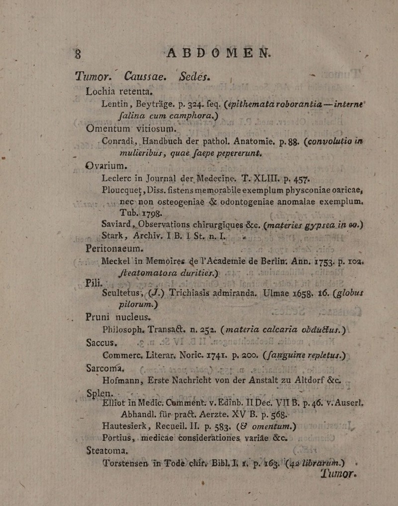 Tumor. Caussae. Sedes. — , r Lochia retenta, Lentin, Beytrüge. p. 334. feq. (ipithemata roborantia — interne |. falina cum camphora.) e Omentum: vitiosum. Y. aL - Conradi, , Handbuch der pathol. Anatomie, p.88. (convolutio uam mulieribus, quae (n gutes Ovarium. Leclerc in Journal der, Sieasitho T. XLIII. p. 457. Ploucquet , Diss. fistens memorabile exemplum physconiae oaricae, ,, Dec non osteogeniae &amp; pdobtggeniae pnopalas PAMEE Tub..1798. . Saviard » Observations chirurgiques &amp;c. (materits gypito. in eg.) Stark, Archiv. I B. I St, n. I  Peritonaeum. | | i Meckel in Memoires. de V Acadeimie de veio Aib: 1753 p. 102. Jteatumatano duritier.) . : Pili. | Seultefus:, d. . Trichiasis admiranda, Viliin 1658. 16. elata pilorum.) Pruni nucleus. Philosoph. Vransu n. 252. je materia calcaria obduBus. ) Saccus, | Vi : : Commerc, Litera Noric. AAA. p. 200. T Jomguime ntolétiioy) Sarconía, |^. E D Hom Erste Nachricht v von dei : Anstalt zu 1 Altdorf &amp;c len. d j Elliot in u Medis Cutiiépt- VEdIU. TI Dec. Vit B. p. 46. v. Auserl, Abhandl. für pra&amp;. Aerzte. XV B. P. 568. | Hautesierk, Recueil. II. p. 583. (€ omentum.) Portius, . medicae Considerationes varide &amp;c. Steatoma, XB (T'orstensen in: Tode chi, Bibl. R £ p. Aag! uot libranin.) - Tumor.