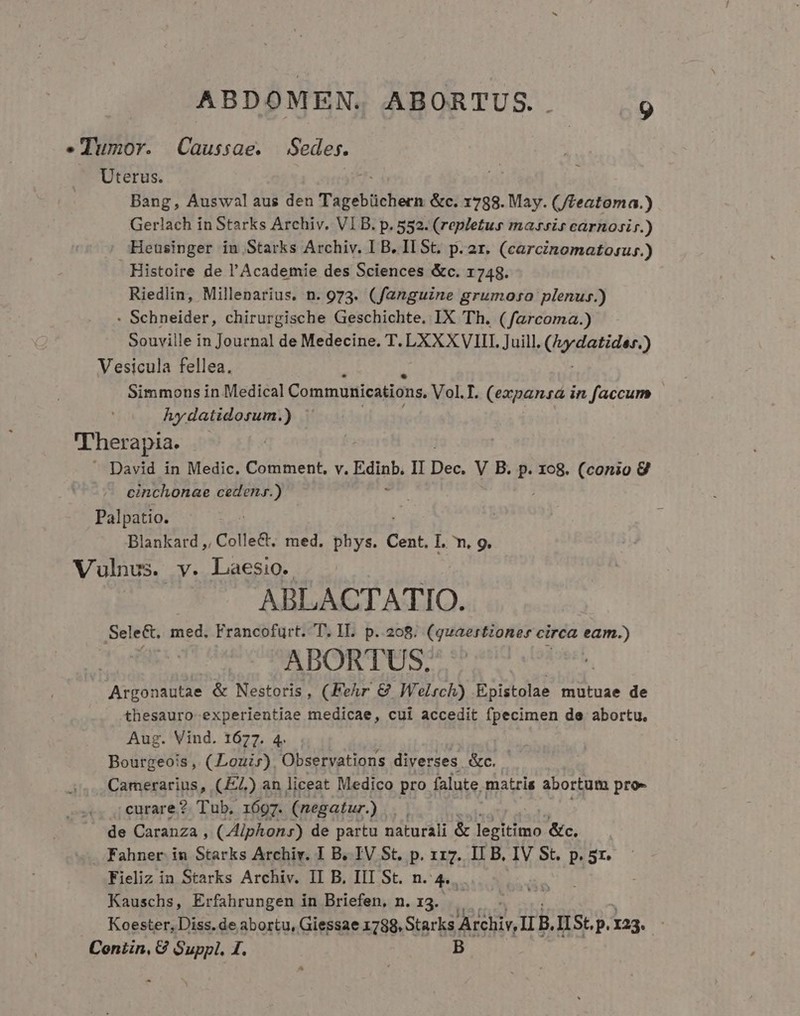 .Tumoy. Caussae. Sedes. Uterus. Bang, Auswal aus den Tagebüchern &amp;c. 1788. May. (/leatoma.) Gerlach in Starks Archiv. VIB. p. 552. (repletus maris carnosir.) Heusinger in Starks Archiv. I B. IL St. p. ar. (carcinomatosus.) Histoire de l'Academie des Sciences &amp;c. 1748. Riedlin, Millenarius. n. 973. (fanguine grumoso plenus.) : Schneider, chirurgische Geschichte. IX Th. (farcoma.) Souville in Journal de Medecine. T. LXXXVIII. Juill, ('adatidan) Vesicula fellea. Simmons in Medical Communications. VoLT. (expansá in faccum hydatidosum.) | 'Therapia.  David in Medic. Comment, v. iib II HE V B. p. xo8. (conio 9 cinchonae cedeny.) Palpatio. Blankard ,, Colle&amp;, med. phys. Cent. Ll. n. 9, Vulnus. y. Laesio. ABLACTATIO. Sele&amp;t. med. Francofurt. T. II. p.208. (quaestioner circa eam.) ABORTUS. Argonautae &amp; Nestoris , (Fehr &amp; Welrch) Epistolae mutuae de thesauro experientiae medicae, cui accedit fpecimen de abortu. Aug. Vind. 1677. 4. Bourgeois, (Louir) Observations diverses. &amp;c. Camerarius, (JL) an liceat Medico pro falute. matris abortum pro- .. ;ecurare? Tub, 1697. (negatur.) | de Caranza , (Aiphon:s) de partu naturali &amp; pel fice &amp;c. Fahner in Starks Archiv. I B. IV St. p. 117. IL B, IV St. p. 5r. Fieliz in Starks Archiv. II B. IIL St. n. 4. Kauschs, Erfahrungen in Briefen, n. 13. Koester, Diss. de abortu, Giessae 1788, Starks HUS II B. I St, p. 123. Conn, C Suppl. 1. B * -