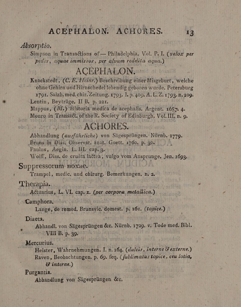 AÁbsorptio. . Simpson in Transactions of — Philadelphia. Vol. P. I. (velox per poder, aguae immissos, per alvum reddita aqua.) - . ACEPHALON. | Knackstedt, (C. E. Hinr.) Beschreibung eitier Misgeburt, welche ohne Gehirn und Hirnschedel lebendig geboren würde. Petersburg 1791. Salzb. med.chir. Zeitung. 1793. T. p bti L. Z. 1793. n. 299. Lentin, Beytráge. Il Bcpssrn. Mappus, (94.) Historia medica de acephalis. Argent. 1687. 4 Monro in Transat. pftheR. Society of Edinburgh. Vol. It. n. 9. : ACHORES. Abhandlung (ausführlichr) von Sügesprüngen. Nürnb.-1779. .Bruns in Diss. Observat. anat. Goett. 1760. p. 30- Paulus, Aegin. L. IH. cap. 3. Wolff, Diss. de eruBtd lactea, vulgo vom Ansprunge. Jen. 1693. D Suppressorali noxae. - Trampel, medic. und chirurg. Bemerkungen. n. 2. T herapia... A&amp;uarius , L, VI. cap. x. (per eorpora, metallica.) Camphora. Lange, de remed, Brüngié domest. p. 16r. (topice.) Diaeta. Abhandl. von Ságesprüngen das Nürnb. 1729. v. Tode med. Bibl. VIII B. p. 39. | Mercurius. Heister, vade eitnite I 164. (dulcis , interne 8 externe.) Raven, Beobachtungen. p. 69. feq. ( fubiimatu: topice , ceu lota, &amp; interne.) ? Purgantia. Abhandlung von Sigesprüngen &amp;c,