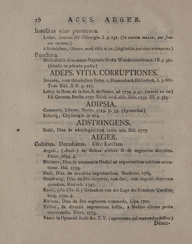 Insolitas vias penetrans. Loder, Journal.für Chirurgie. I. p. 151. (im aurem. missa, per fau- cef ezeunjg.) à Moinichen , Observ. med. chir. n. ox. (deglutita per crus ermpene. 35 Punctuta. ' Micha idligi in Arnemann Magazin für die Wundarzneikunst. LB. p. 38t. (Jetalis in planta pedir.) ADEPS. VITIA. CORRUPTIONES. Janssen, vom thierischen Fette. v. Blumenbach Bibliothek. I. p.660. Tode Bibl. X B. p. r17. Lorry in Mem. de la Soc. R. de Medec. ad 1779. p. .97. (morbi ez: eo.) Ed. German. Berlin. 1797. Salzb. med. chir, Zeit, 1797. III. P. 385. ADIPSIA. Commerc, Literar. Noric. 1743. p. 53- Ccrtericae Schurig , OR MIONA, p. 214. : ADSTRINGENS. Stahl, Diss. de adstringentium caüto usu. Hal. 1707. 5; AEGER. Cubitus.. Decubitus. (Of Lectus. Argoli , (udndrys de diebus. criticis &amp; de àegrorum decubita, - :Patav. ,1639. 4. , Blichhiér; Diss. de necessaria Medici ad aegrotantium cubitum atten- tione. Hal. 1755. Haal, Diss. de dotubtd aegrotantium, Harderor. 1765. Handtwig, Diss. de fitu corporis, tum fani, tum aegroti observata quaedam. Rostoch. 1747. j Knoll, (Jo. Chr. G.) Gedanken von der Lag? der Kranken. Quedlir: burg. 1782. 8. Rivinus, Diss. de fitu aegrorum commodo, Lips. 1700. Triller, de diversis aegrotorum lectis, a Medico clinico probe observandis. Viteb. 1773. Vasco in itisous fcelti &amp;c. T, V. (apparatus ad nean eser-