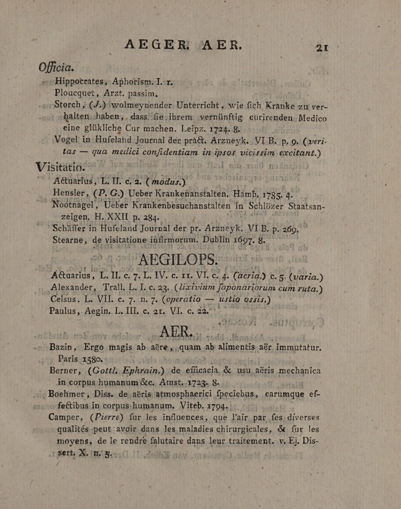 AEGER, AER. EET Officia. «c Hippocrates, Aphorism. I.-r. Ploucquet, Arzt. passim, -Storch ; (J.) 'wolmeyuender Unterricht , wie fich Kranke zu ver- alten; haben,. dass fie.ibrem vernünftig curirenden. Medico eine glükliche Cur machen. Leipz. 1724. 8. Vogel in Hufeland Journal der prà&amp;t. Arzneyk. . VI B. p, 9. (veri- ta; — qua medici confidentiam Uu deras vicissim excitant.) Visitátio- d sib asclb n A&amp;uarius, L. IT. c. 2. ( modus.) Hensler, (P. .G.) Ueber Krankenanstalten. Hamb. 1785. 4. Nootnagel,' Ueber Krankenbesuchanstalten in Schlüzer Staatsan- | zeigen, H. XXII p. 284. Schiffer in Hufeland Journal der a Arzneyk. VI B. p. 269, iei. de visitatione infirmorum. Dublin 1697. 8$ A AEGI LOPS. AR ? nq c. r7 L. IV. c. zr. VI. c. y! Catria) tm (aria.) Alexander, T'rall. L. I. c. 23. (Zxtvium faponariorum cum ruta.) Celsus. L. VII. c. 7. n. 7. (operatio — uitio qun) Paulus, Aegin, L. III. c. 2r. VI. c. 22^. — - i Bazin, Fcgd: magis ab abre ,. quam. ab alimentis adr. immutatur. Paris 1580. Berner, (Gotti. Ephrain.) us efücacia, &amp; usu aéris frashanica in corpus humanum &amp;c. Amst. 1723. 8. | ; Boelimer, Diss. de aéris atmosphaerici fpeciebus, earumque ef- feCtibus in corpus. humanum. Viteb. 1794. ; Camper, (Pierre) fur les influences, que l'air par fes diverses qualités peut avoir dans les maladies chirurgicales, &amp; fur les moyens, de le rendre falutaire dans leur traitement. v. Ej. Dis- | sert, X. n, s.- mS noy /