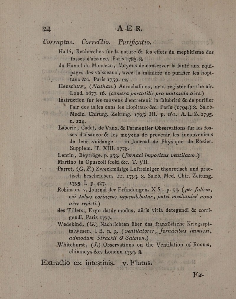 Corruptus. Correclio. Purificatio. - Hallé, Recherches fur la nature. &amp; les effets du mephitisme des fosses d'aisance. Paris 1785. 8. du Hamel du Monceau, Moyens de conserver: fis fanté aux equi- pages des vaisseaux, avec la maniere de purifier les hopi- taux &amp;c. Paris 1759. 12. Henschaw, (JNathan.) Aerochalinos, or a register for the air. | Lond. 1677. 16. (camera portatilir pro mutando aére.) Instruction für les moyens d'entretenir la falubrité &amp; de purifier * [air des falles dans les Hopitaux &amp;c. Paris (1794.) 8. Salzb. '.-' Medic. Chirurg. Zeitung. 1795. IIT; p. 161. A. Li Zz. 1795. n. 124. Laborie, Cadet, de Vaux, &amp; Parmentier Observations far les fos- ses d'aisance- &amp; les moyens de prevenir,les inconveniens de leur. vuidange — in Journal de pq de Rozier. Supplem. T. XIII. 1778. Lentin, Beytráge. p. 353. (fornac IONS ventilator.) Martino in Opuscoli fcelti &amp;c. T. VII. Parrot, (G. F.) Zweckmüsige Luftreiniger theoretisch und prac- tisch beschrieben. Fr. 1793. 8. Salzb. Med. Chir. Zeitung. 1795. l. p. 427. Robinson. v. Journal der Erfindungen. X St. P. 94. ( per foilem, cui tubus coriaceus appendebatur , putei mechanice novo aére repleti.) des Tillets, Ergo datür modus, aéris vitia detegendi &amp; corri- gendi, Paris 1777. Wedekind, (G.) Nachrichten über das franzossche Kriegsspl- talwesen. I B. n, 3. (ventuatores, fornacibus pn admodum Strackii € Salmon.) .Whitehurst, (J.) Observations on the Ventilation of Rooms, chimneys &amp;c. London 1794. 8. Extradio ex intestinis. y. F'latus. , ^0 2 d