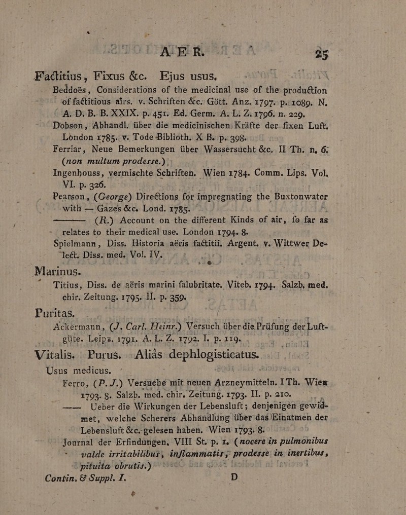 AUEL ROUES A 25 Faditius, Fixus &amp;c. Ejus usus. E Beddoés , Considerations of the medicinal use of the M oliion ' of faCtitious airs. v. Schriften &amp;c. Gütt. Anz. 1797. p..r1o89. N. A. D. B. B. XXIX. p. 45r. Ed. Germ. A. L. Z. 1796. n. 229. Dobson, Abhandl. über die medicinischen. Kráfte der fixen Luft, Lóndon 1785. v. Tode Biblioth. X B. p. 398. Ferriar, Neue Bemerkungen über Wassersucht &amp;c. II Th. n, 6. (non multum proderze.) | Ingenhouss, vermischte Schriften. Wien 1784. Comm. Lips. Vol. VI. p. 326. Pearson, (George) DireCions for impregnating the d Scy with — Gazes &amp;c. Lond. 1785. (R.) Account on the different Kinds of air, fo far as relates to their medical use. London 1794. 8. Spielmann, Diss. Historia aéris factitii. Argent. v. Wittwer De- le&amp;. Diss. med. Vol. IV. | $4... Marinus. Titius, Diss. de acris marini falubritate. Viteb. 1794. -Salzb, 2) chir. Zeitung. 1795. lI. p. 359. Puritas. Ackermaun, (J. Carl. Heinr.) Vérsuch über die Prüfang der Luft- güte. Leipz. 1791. A. L. Z. 1792. I. p. 119. Vitalis. Purus. den dug aniben Usus medicus. Ferro, (P. J.) Versuche mit neuen EUN mitteln. I Th. Wies 1793. 8. Salzb. med. chir. Zeitung. 1793. ll. p. 21o. 9 —-— Ueber die Wirkungen der Lebensluft; denjenigen gewid- met, welche Scherers Abhándlüng über das Einatmen der Lebensluft &amp;c.-gelesen haben. Wien 1793. 8. valde irritabitibus, ; (Hg gagne jroueee in t inertibur, pituita obrutir.) LE | Contin, € Suppl. I. D Put d