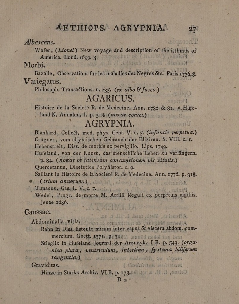 ÁETHIOPS.-. AGRYPNIA-. dr Wafer, (Lionel) New voyage ánd dep of the istharis of America. Lond. 1699. 8. nd Bazolle, Observations für les maladies des Negres &amp;c. Paris 68. Philosoph. TransaCtions. n. 235. (ex: albo &amp; fusco.) AGARICUS. NEC Histoire de la Societé R. de Medecine. Ann. 1780 &amp; 8r. v. « Hufe- , land N. Annalen. l. p. 318. (noxae conici.) '.. AGRYPNIA. Blankard, Colle&amp;t. med. phys. Cent. V. n. 5. (infantir RI Crügner, vom chytuischen Gebrauch der Elixiren. S. VIII. c. x. Hebenstreit, Diss, de morbis ex pervigilio. Lips. 1740. 1 Hufeland, von der Kunst, das menschliche Leben zu verlingern. p. 84. (oae ob intensam conrumtionem vis vitalis.) Quercetanus, Diaetetica Polyhistor, c. 9. Saillant in Histoire de la Societé R. de Medecine. Ann, TU P XM (trium annérum.) ... Tt^r Wu Timaeus; Cas... V..c. 7. Jenae 1686. v)i..A. 22 1A mercium. Goett. ay. p. Js Y . Stiegliz in Hufeland. Journal. der. fos 1B. p Wes (orga- ^ nica plura, ventriculum, HpEHSEO festina bili erum, tangentia.). i : Hinze i in Starks Archiy. VIB. p. MARS Da-