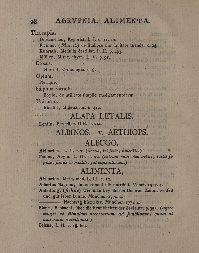 28 AGRAEPNI AJ ALIMENTA. Therapia. . i Dioscorides, Evporist. L. I. c. 1x. x2. Ficinus, ( Marsil.) de ftudiosorum fanitate tuenda. c. 24. Kunrath, Medulla destillat. P. IT. p. 493. . Müller,. Mirac. chym. L. M. P, 91. Crocus. : Hertod, Cronologia, c. 8. . Opium. | Plerique. Sulphur vitrioli. ie. Boyle, de utilitate fimplic. medicamentorum, Unicornu. Riedlin, Mibenarius: n. 412. ALAPA L ETALIS. Lentin , Beytrüge. II B. p. 240. ALBINOS. v. AETHIOPS. ALBUGO. A&amp;uarius, L. II. c. 7. (acria , fel felis, piper 8c.) 9 Paulus, Aegin. L. III. c. 22. (nitrum cum oleo veteri, testa Je « piae, fumur crocodili, fal cappadocum.) ALIMENTA, A&amp;uarius, Meth. med. L. III. c. r2. | Albertus Magnus, de nutrimento &amp; nutribili. Venet. 1517. 4. — Anleitung, (/ichere) wie man bey diesen theuren Zeiten wolfeil und gut leben kónne, München 1770. 4. Nachtrag hiezu &amp;c. München r177r. 4. Blane, Beobacht,. über die Krankheiten der Seeleute. p.357. Ada magis ut Jlimulum necessarium. ad. funciones, quam ut materiam nutritionif.)