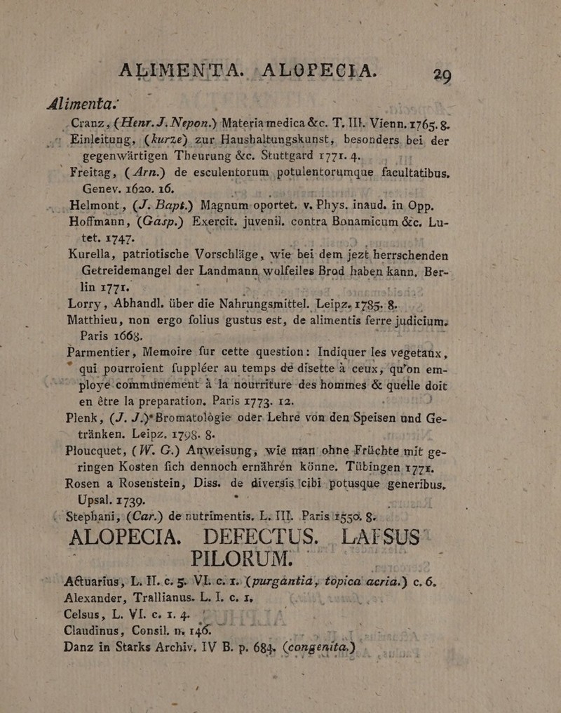 Alimenta- .. Cranz , (Henr. J. Nifdah Materia medica &amp;c. T. II. Vienn. 1765. g. . Einleitung, (Kurze) zur Haushaltungskunst, besonders. bei der gegenwürtigen TTheurung &amp;c. Stuttgard 77r. 4. Freitag, (.4rn.) de esculentorum potulentorumque facultatibus, Genev. 1620. 16. . .Helmont, (J. Bapt.) Magnum oportet, v. Phys. inaud. in Opp. Hoffmann, (Gasp.) Exercit. juvenil. contra Bonamicum &amp;c, Lu- tet. 1747. Kurella, patriotische Vorschlüge, wie bei dem jezk herrschenden Getreidemangel der Londgmun wolfeiles Brod haben kann. Ber- lin 1771. Lorry , Abhandl. über die Sb pou M Leipz. 1785. 8. Matthieu, non ergo folius gustus est, de alimentis ferre judicium. Paris 1668. Parmentier, Memoire fur cette question: Indiquer les vegetaüx, * qui pourroient foppléer au temps dé disette à ceux, qu'on em- ployé-communement à la noutriture des hommes &amp; diete d m en étre la preparation, Paris 1773. 12. Plenk, (J. J * Bromatologie oder. Lehre von den Gbefión und de: trànken. Leipz. 1798. 8- Ploucquet, ( JW. G.) Amweisung, wie nian ohne Früchte mit ge- ringen Kosten fich dennoch ernáhrén kónne. Tübingen 177r. Rosen a Rosenstein, Diss. de Riverdis icibi potusque generibus, Upsal. 1739. 1 . Stephani, (Car.) de nutrimentis, L. III. Paris 1550. 8. ALOPECIA. DEFECTUS. LAFSUS PILORUM. A&amp;uaríus, L. IT. c. 5. VL.c. x. Xpurgántia , topica acria.) $61 Alexander, T'rallianus. L. I. c. 1. » Celsus, L. VI. c. 1. 4. ! Claudinus, Consil m. r46. Danz in Starks Archiv, IV B. p. 684. (congenità.)