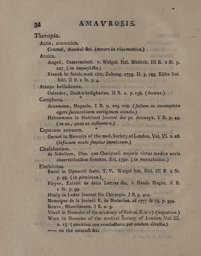 Therapia. Acria, aromatica, Conradi, Auswal &amp;c. (nocere in rhevmatica.) . Arnica. Angeli, Osservazioni. ' v. Weigel. Ital. Biblioth. Uu B. rSt. p. 127. (in imperfe&amp;a.) (Franck in' Salzb. med. chir. Zeitung. 1795. II. p. 185. Kühn Ital. - Bibl. II B. x. St. p. 4. (. Atropa. belladonna, Osiander, Denkvücdigkeiten. 1 B. X. P 138. lesane) Camphora, ;:. Arnemann, Magazin. I B. p. 103. iof. (faltem in Xicahra agere fuccersrivam vertiginem ciendo.) Hahnemann in Hufeland Journal der pr. AI2nSIb V B. p. 49. f ti (in ea, quae ex influenza.) Capsicum annuum. y Gerard in Memoirs of the med, Society of DI Vol, VI. n. X (infusum oculo faepius i. immissum.) ' Chelidonium. de Schallern, Diss. qua Chelidonii majoris virtus medica novis observationibus firmatur, . Erl, 1790. (ix metastatica.) Electricitas. Buzzi in Opuscoli fcelti. T. V. Mio Ital, Bibl. III B. a St. p- 98. Cn pituitosa.) . Floyer, Extrait de deux Ld MS v. Hamb. Magaz. X B. x St. p. 99. Himly in Loder Journal für Chirurgie. I B. P. 402. Memoires de la Societé R. de Medecine. ad 1777 &amp; 78. p. 394- Struve, Miscellaneen. I B. n. 3. Vinall in Memoirs of the academy of Boston. IT. i: 17. (negativa.) Ware in Memoirs of the medical Society of London. Vol. III. n. 15.'( positiva ope condutoris ái oculum directa.) —-— on the (AAT &amp;c.