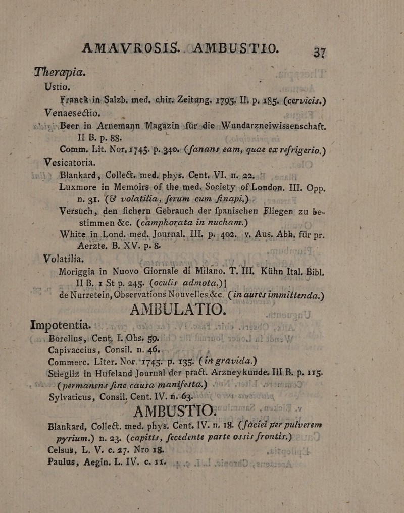 AMAVROSIS. AMBUSTIO. a Therapia. obs Ustio. Franck. in Salzb. dód, chir; Zeitung. 795: IL. p. x85. cervicis.) ps pcure n Beer in Arnemann Magazin ;für-die .Wundarzneiwissenschaft, II B. p. 88. s Cotmm. Lit. Nor, 3745. p. 3o. C Toatbsd eam, quae ez refrigerio.) Vesicatoria. | Jlankard;,: Collect. med. TA Cent, VI. n.. 22... Luxmore in Memoirs of the med. Society of London. II. Opp. n. 31. (8 volatilia, ferum cum finapi.).. Versüch, den fichern Gebrauch der fpanischen Fliegen zu he- stimmen &amp;c. (camphorata in nucharm:.) White. in..Lond. med. Journal. II. p.; 402. Y. Aus. Abh, für p. Aerzte, B. XV. p. &amp; Volatilia. Moriggia in Nuovo. Giornale di Milano. T. nm. Kühn Ital. Bibl, -. IL B. x St p. 245. (oculis admota,)| ; de Nurretein, Observations Nouvelles&amp;c. (in aures immittenda.) AMBULATIO.. Impotentia. : Aapegey 8 . Borellus,: Cent, I. S 3. L'füntüol 19bo.] ar dbas VW Capivaccius, Consil, n. 46... ; Commerc. Liter. Nor.*1745: p. 135. ( in gravida.) Stiegliz in Hufeland Journal der pra&amp;. pim Pu B. |perzs ( permanens fine causa manifesta.) . ose Sylitielis, Consil, Cent. IV. 1$/163:951 e AMBUSTIOR 256 939i -v Blankard, Colle&amp;. med, phys. Cent. IV. n. 18. ( | void per pulverem pyrium.) n. 23. (capitis, fecedente parte ossis Jrontón) Celsus, L. V. c. 27. Nro 18. gi?