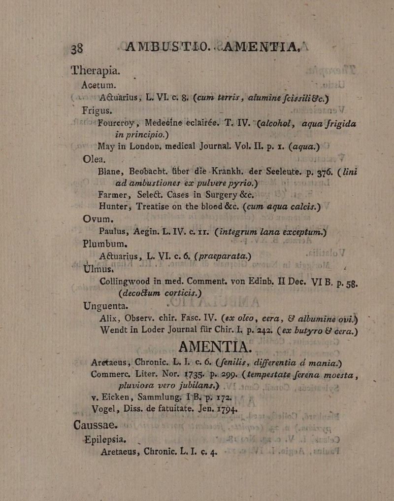 Therapia. | Acetum. | 9 AGuarius; L. VL ci 8. (cum terris , alumine felscitige) j irm j Co? Fourcroy ,' Medeéine: echilbég): T.IV. (dleohol, aqua frigida in principio.) May in Londop, medical Journal. Vol. II. p. zx. (aqua) Olea. . . Blane, Beobacht. über die Krànkh. der Sedleut p. si. (lini ad ambustioner ex pulvere pyrio.) Farmer, Select. Cases in Surgery &amp;c. Hunter, Treatise on the bloed &amp;c. (cum equa calcis.) Ovum. Paulus, Aegin. L. IV. c. 1r. oye Lage Pa exceptum.) Plumbum. natu A&amp;uarius, L. NIE c. 6, Mer lia noriod Ulmus ^^ | Rx Collingwood in med. Comment, von Edinb. II Dec. VI B. p. 58. (decoctum MPO Unguenta. Alix, Observ. chir. Fasc. lV. (GÀ. oleo, eera, &amp; albuminé ovi.) Wendt in Loder Journal für Chir. I. p. 242. (ex butyro &amp; cera. 2 AMENTIA. Aretaeus; Chronic. L. IL. c. 6. ( fenilis, differentia d mania.) Commerc, Liter. Nor. 1735. p« 299. (fempestate feréna. moesta , pluviosa vero jubilans) ..5 [|  y. Eicken, Sammlung; T-B; p. 172. :. ; ! Vogel, Diss. de fatuitate, Jen. Ho | Caussae. : | B adlioe Epilepsia. *23481 4.2 V la192 Aretaeus, Chronic. L. I. c. 4. - HF .eigsA , eng