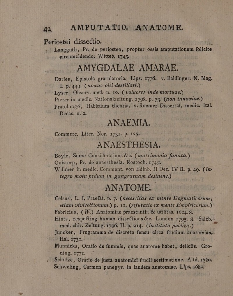 Periostei dissectio. Langguth, Pr. de periosteo, propter ossis amputationem folicite circumcidendo. Witteb. 1745. AMYGDALAE AMARAE. | Daries, Epistola gratulatoria, Lips. 1776. v. gue dem N. Mag. L p. 449. (noxae olei dertillati.) Lyser, Observ. med. n. 160. ( volucrer inde mortuae.) Pierer in medic. Nationalzeitung. 1798. p. 73. (non innoaiae.) Pratolongo, -Habituum theoria. v. Roemer Dissertat, medic. Ital. ANAEMIA. Commerc. Liter. Nor. 1731. p. 125. ANAESTHESIA. Boyle, Some Considerations &amp;c. (matrimonio fanata.) Quistorp, Pr. de anaesthesia. Rostoch. 1745. Willmer in medic. Comment. von Edinb. I1 Dec. IV B. p. 49. (in- Legro motu pedum in gangraenam desinens.) ANATOME. Celsus, L. T. Praefát. p. 7. (necessitas ez mente Dogmaticorum, - etiam vivisettionum.) p. x1. (refutatio ex mente [mnpiricorum.) Fabricius, ( WV.) Anatomiae praestantia &amp; utilitas. 1624. 8. Hints, respecting human dissections &amp;c. London r795. 8. Salzb.-. med. chir. Zeitung. 1796. IL. p. 214. (instituta publica.) Juncker, Programma de discreto fensu circa ftudium anatomiae,. - Hal. 1730. : Munnicks, Oratio de fummis, quas anatome habet, décns Ero: .. ming. 1771. ;. Schulze, Oratio de justa anatomici ftudii aestimatione. Altd. 1720. Schweling, Carmen panegyr. in laudem anatomiae. Lips. 1680, Decas. n. 2.