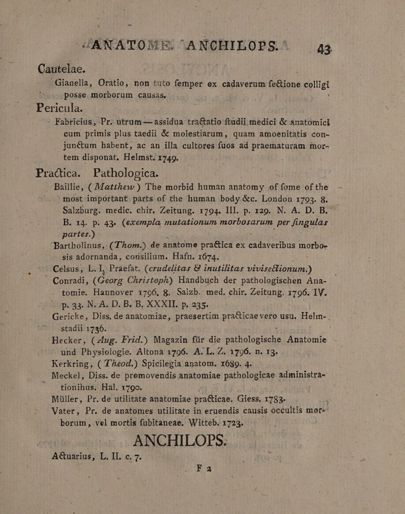 - JJANATOME. ANCHILOPS.^ 45 Cautelae. -Gianella, Oratio, non tuto femper ex cadaverum fe&amp;ione colligi posse morborum causas. Pericula. : Fabricius, Pr. utrum — assidua traCtatio ftudii medici &amp; anatomici cum primis plus taedii &amp; molestiarum, quam amoenitatis con- junctum habent, ac an illa cultores fuos ad praematuram mor- tem disponat. Helmst. 1749. Practica. Pathologica. Baillie, ( Matthew ) The morbid human andi of fome of the most important parts of the human body &amp;c. London 1793. 8. Salzburg. medic. chir. Zeitung. 1794. III. p. 129. N. A. D. B.- B. 14. p. 43- (exempla mutationum morbosarum per fingulas . partes.) Bartholinus, (T'Àom.) de anatome DU e ex cups morbo. sis adornanda, consilium. Hafn. 1674. Celsus, L.l, Praefat. (crudelitas &amp; inutilitas viviss&amp;igrium) Conradi, (Georg Chrirtoph) Handbuch der pathologischen Ana- tomie. Hannover 1796, 8. Salzb. med. chir. Zeitung. 1796. IV. p. 33. N. A. D. B. B. XXXII. p. 235. Gericke, Diss. de anatomiae, praesertim imn d ad usu. Helm- stadii 1736. Hecker, (zug. Frid.) Magazin für die e n MA Anatomie und Physiologie. Altona 1796. A. L. Z. 1796. n. 13. | Kerkring, ( T'heod.) Spicilegia anatom. r689. 4. Meckel, Diss. de premovendis anatomiae pathologicae administra- . tionihus. Hal. 1790. Müller, Pr. de utilitate anatomiae pra&amp;ticae. Giess, 1783. Vater, Pr. de anatomes utilitate in eruendis causis occultis mor borum, vel mortis fubitaneae. Witteb. 1723. ANCHILOPS. A&amp;uarius, L. II. c. 7. F2