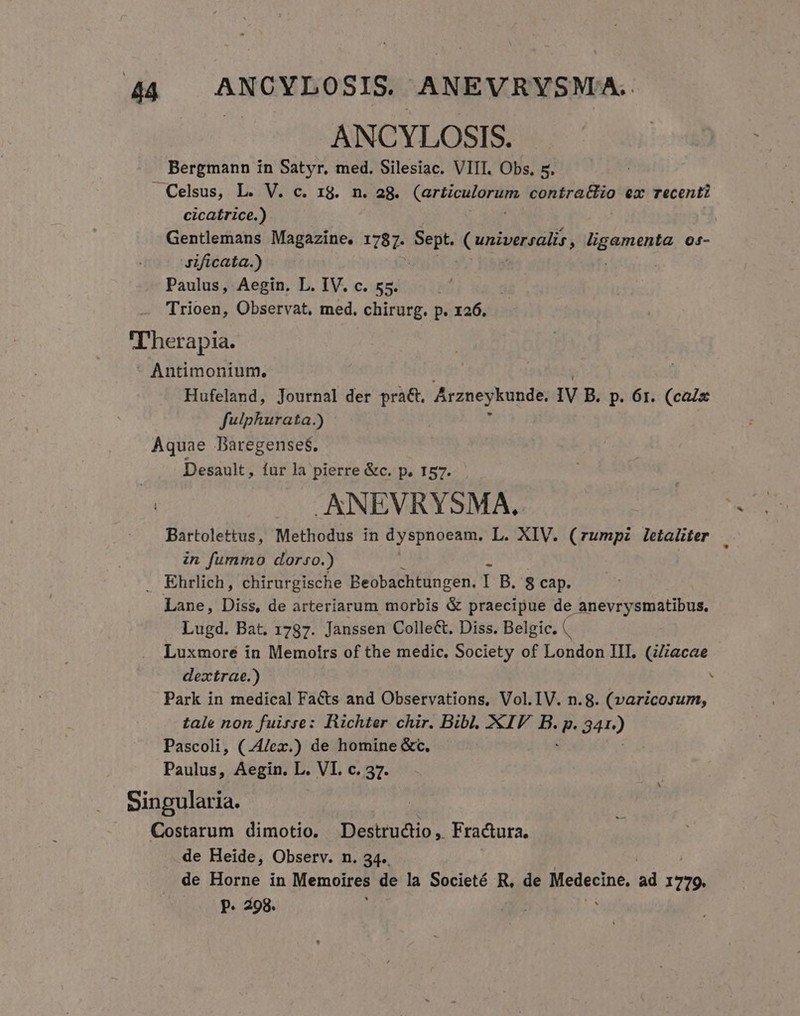 ANCYLOSIS. Bergmann in Satyr, med. Silesiac. VIII. Obs, 5. cicaírice.) Gentlemans Magazine. 1787. Sit Cuniversalis ; Mgmente 04- Jificata.) Paulus, Aegin. L. IV. c. 55. Trioen, Observat, med. chirurg. p. x26. Hufeland, Journal der pra&amp;t. Arzneykunde, IV B. p. 6r. (calx fulphurata.) Desault, fur la pierre &amp;c. p. 157. .ANEVRYSMA, Bartolettus, Methodus in dyspnoeam. L. XIV. (rumpz letaliter in fummo dorso.) Lane, Diss, de arteriarum morbis &amp; praecipue de anevrysmatibus. Lugd. Bat. 1787. Janssen Colle&amp;. Diss. Belgic. (. Luxmoreé in Memoirs of the medic. Society of London III. (ZZiacae dextrae.) Park in medical Facts and Observations, Vol. IV. n.8. (varicosum, tale non fuirse: Richter chir. Bibl. XIV. B. e 34r) Pascoli, (.4/ex.) de homine &amp;c. Paulus, Aegin. L. VI. c. 37. de Heide, Observ. n. 34. de Horne in Memoires de la Societé R, de Neaeciné, ad per p. 498.