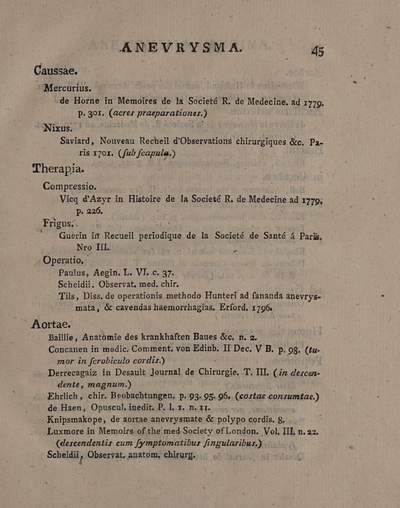 ANEVRYSM A.  Caussae. Mercurius. de Horne in Memoires de la Societé R. de Medecine. ad 1719. P. 301. (acres praeparationes.) Nixus. ! : Saviard, Nouveau Rectreil d'Observations chirurgiques &amp;c, Pa- ris 170r. (fub fcapula.) Therapia. Comptessio. Vicq d'Azyr in Histoire de la Societé R. de Medecine a ad 1779. p. 226. Frigus; Guerin irt Recueil periodique de la Societé 2 Santé á Paris, Nro III. | d Operatio, Paulus, Aegin. L. VI. c. 37. Scheidii. Observat, med. chir. Tils, Diss, de operationis methodo Hunteri ad fananda anevrys- mata, &amp; cavendas haemorrhagias, Erford, 796. Aortae. Baillie, Anatomie des krankhaften Baues &amp;c, n. 2. Concanen in medic. Comment, von Edinb. II Dec. V B. p. 9g. (£u- mor in fcrobiculo cordis.) Derrecagaiz in Desault Journal de Chirurgie. T. IIT. (in dercen- dente, magnum.) Ehrlich, chir. Beobachtungen. p. '93. 95. 96. (cortae consumtae.) de Haen, Opuscul, inedit. P. I. x. n. x1. Knipsmakope, de aortae anevrysmate &amp; polypo cordis. 8. Luxmore in Memoirs of the med Society of London. Vol. IIL n. 22. (descendentis cum fymptomatibus fingularibur.) Scheidii / Observat, anatom, chirurg. T TIR