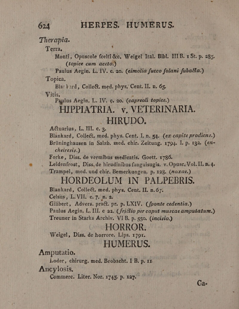 Therapia. Terra, Monti, Opuscole fcelti &amp;c, Weigel Ttal. Bibl. IIT B. x St. p. 285. (£opice cum. aceto.) Paulus Aegin, L. IV. c. 20. (eimolia fucco folani fuba&amp;la.) Topica, Blar?ard, Colle&amp;. med. phys, Cent. IL. n. 65. Vitis. Paplus Aegin. L. IV. c. 2o. (capreoli Lopice.) HIPPIATRIA. v, VETERINARIA. - HIRUDO. A&amp;uarius, L. III. c. 3. Blankard, Collect, med. phys. Cent. L, n. 54. (ex capzte prodiens.) Brüninghausen ín Salzb. med. chir. Zeitung. 1794. L p. 132. (en- cheiresis.) Forke, Diss. de vermibus medicatis. Groett. 1786. Leidenfrost, Diss.de hirudinibus fanguisugis. v. Opusc, Vol. IL n, 4. Trampel, med. und chir. Bemerkungen. p. 128. (noxae.) HORDEOLUM IN PALPEBRIS. Blankard, ColleCt, med. phys, Cent. II. n.67. Celsus , L. VIT. c. 7. n. 2. Gilibert, Advers. pra&amp;. pr. p. LXIV.. (fponte cedentia.) Paulus Aegin. L. III. c a2, ( fri&amp;io per caput murcae amputatum.) Treuner in Starks Archiv. VIB. p. 550. (Zncisio.) HORROR. Weigel, Diss, de horrore. Lips. 170r. HUMERUS. Amputatio. Loder, chirurg. med. Beobacht. I B. p. rx. Ancylosis, | Commerc. Liter. Nor. 1745. p. x27. 4 Ca-