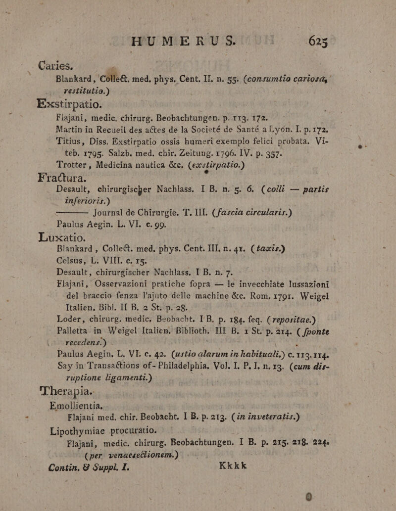 Caries, Blankard, colle&amp;, med, phys. Cent. II. n. 55. ioo cariosds .. restitutio.) Exstirpatio. Fiajani, medic. chirurg. Beobachtungen. p. rr3. 172. Martin in Recaeil des actes de la Societé de Santé a Lyon. I. p. 172. Titius, Diss. Exstirpatio ossis humeri exemplo felici probata. Vi- teb. 1795. Salzb. med. chir. Zeitung. 1796. IV. p. 357. Trotter, Medicina nautica &amp;c. (ezcrtirpatio.) Fractura. Desault, chirurgiscper Nachlass. I B. n. 5. 6. (coll — partis inferioris.) Journal de Chirurgie. T. IIL. (fascia circularis.) Paulus Aegin. L. VI. c. 99. Luxatio. lankard , Colle&amp;t. med. phys. Cent. III. n. 4x. (£axir.) Celsus, L. VIIT. c. x5. Desault, chirurgischer Nachlass. I B. n. 7. Flajani, Osservazioni pratiche fopra — le invecchiate lussazioni del braccio fenza l'ajuto delle machine &amp;c. Rom. 1791. Weigel Italien. Bibl. II B. 2 St. p. 28. Loder, chirurg. medic. Beobacht. I B. p. 184. feq. ( reporitae.) Palletta. in. Weigel Italiem, Biblioth. III B. x St. p. 214. | [ponte recedens.) . Paulus Aegin. L. VI. c. 42. (urtio alarum in habituali,) c. en II4. Say in Transactions of- Philadelphia, Vol. I. P. I. n. 13. (cum dir- rupiione ligamenti.) - Therapia.: Emollientia. Flajani med. chir. Beobacht. I B. p. 213. (in inveteratir.) Lipothymiae procuratio. Flajani, medic. chirurg. Beobachtungen. I B. p. 215. 218. 224 (per venaese&amp;ionem.) Contin, 8 Suppl. I. Kkk k