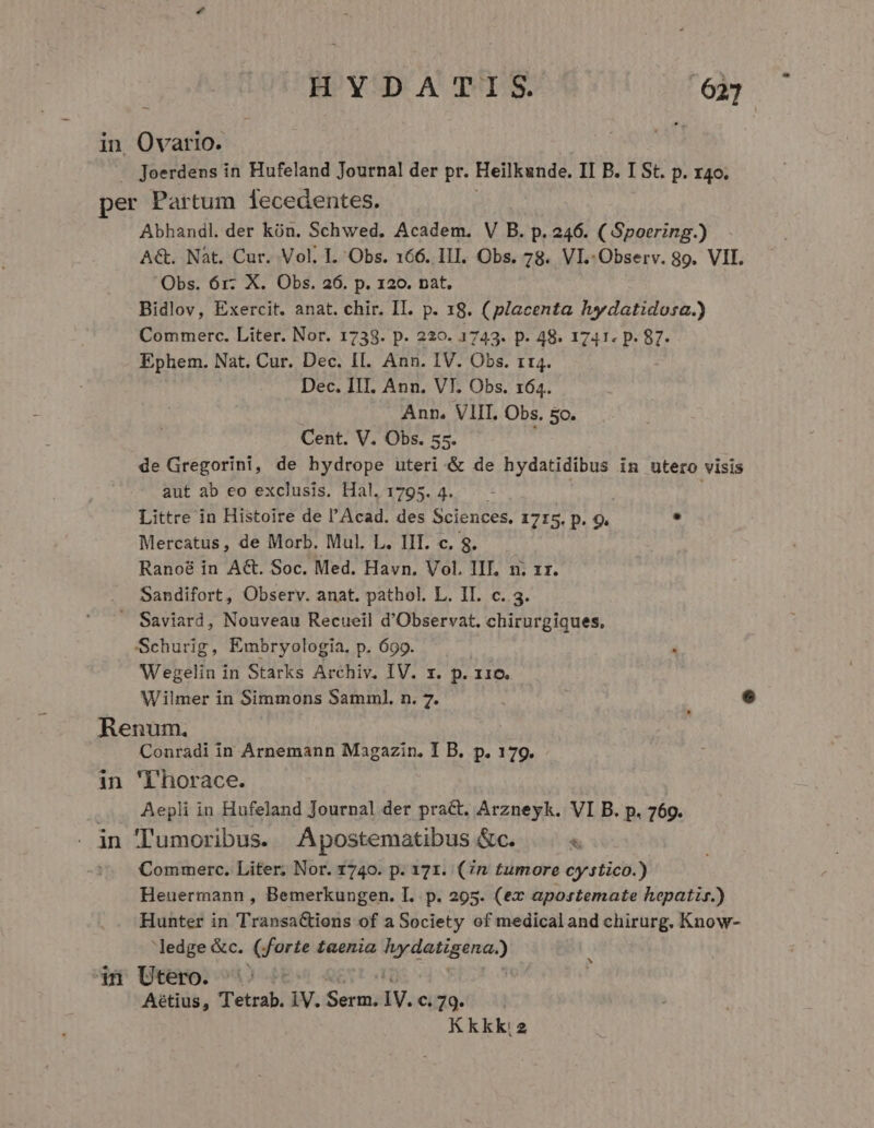 HYDATIS. 637 in, Ovario. Joerdens in Hufeland Journal der pr. Heilkunde. II B. I St. p. 140. per Partum 1ecedentes. Abhandl. der kón. Schwed, Academ. V B. p. 246. ( Spoering.) AG. Nàt. Cur. Vol. I. Obs. 166. III. Obs. 78. VI.-Observ. 89. VII. Obs. 6r. X. Obs. 26. p. 120. pat. Bidlov, Exercit. anat. chir. II. p. 18. ( placenta hydatidosa.) Commerc. Liter. Nor. 1738. p. 229. 1743. p. 48. 1741. p. 87. Ephem. Nat. Cur. Dec. II. Ann. IV. Obs. t4. Dec. III. Ann. VT. Obs. 164. Ann. VIII. Obs. 5o. Cent. V. Obs. 55. de Gregorini, de hydrope uteri &amp; de hydatidibus in utero visis aut ab eo exclusis. Hal. 1795. 4. Littre in Histoire de l'Acad. des Sciences. 1715. p. 9. y: Mercatus, de Morb. Mul. L. IIT. c. 8. Ranoé in A&amp;. Soc. Med. Havn. Vol. IIT. n. zr. Sandifort, Observ. anat. pathol. L. IL. c. 3. . Saviard, Nouveau Recueil d'Observat, chirurgiques, Schurig, Embryologia. p. 699. Wegelin in Starks Archiv. IV. x. p. 116. Wilmer in Simmons Samml. n. 7. i e Renum. Conradi in Arnemann Magazin. I B. p. 179. in 'T'horace. Aepli in Hufeland Journal der pract. Arzneyk. VI B. p. 769. . in Tumoribus. Apostematibus &amp;c. &amp; Commerc. Liter, Nor. 1740. p. 171. (7n tumore cystico.) Heuermann , Bemerkungen. I. p. 295. (ex apostemate hepatir.) Hunter in Transa&amp;ioens of a Society of medicaland chirurg. Know- ledge &amp;c. (; diga taenia d Sie a in Utero. Aétius, Tetrab. iV. Serm. ly. €. 79. Kkkk:2 N