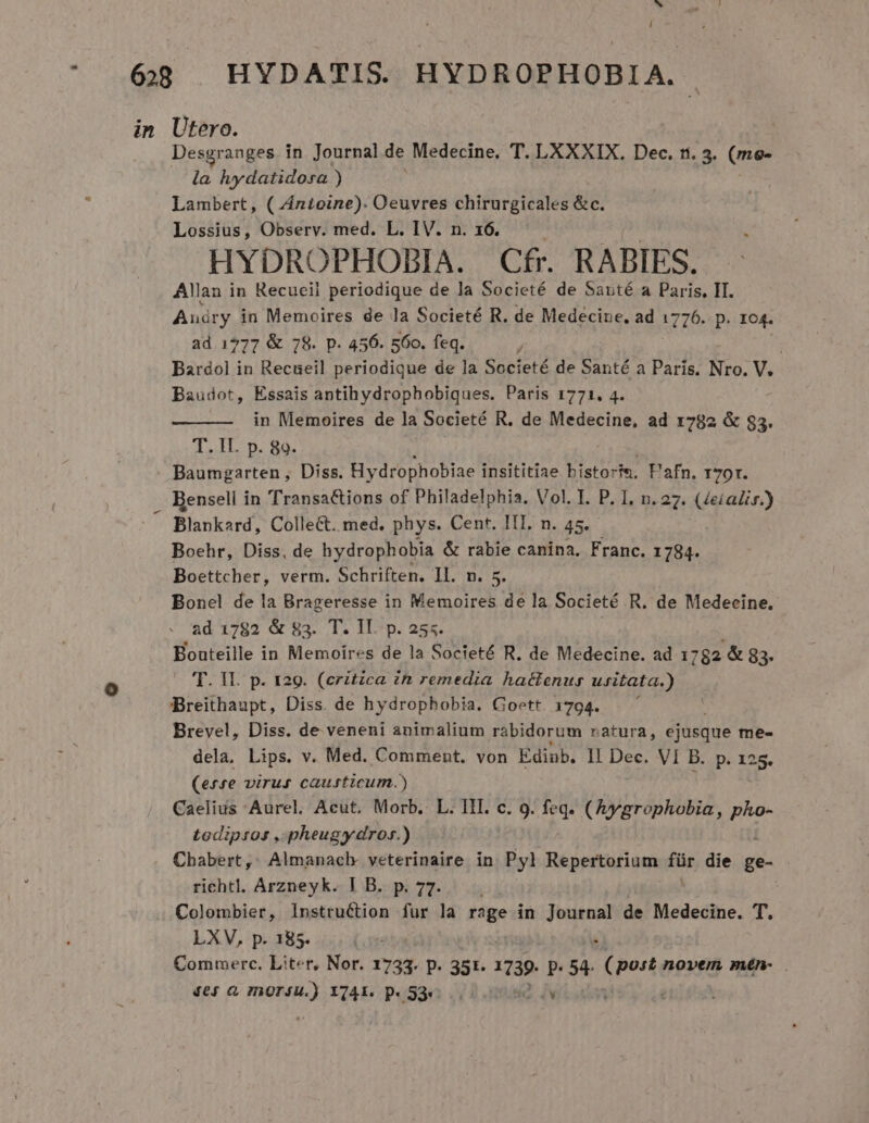 h L] i 6 HYDATIS. HYDROPHOBIA. in Utero. Desgranges in Journal de Medecine. T. LXXXIX. Dec. ri. 3. (me- la hydatidosa ) Lambert, ( Antoine). Oeuvres chirurgicales &amp;c. Lossius, Observ. med. L. IV. n. 16 HYDROPHOBIA. Cfr. RABIES. Allan in Recueil periodique de la Societé de Santé a Paris, II. Auáry in Memoires de la Societé R. de Medecine, ad 1776. p. 104. ad 1777 &amp; 78. p. 456. 560. feq. : Bardol in Recueil periodique de la Societé de Santé a Paris. Nro. V. Baudot, Essais antihydrophobiques. Paris 1771. 4. in Memoires de la Societé R. de Medecine, ad 1782 &amp; $3. T. II. p. 89. Baumgarten, Diss. Hydrophobiae insititiae bistoris, Pafn. 170r. . BRensell in Transactions of Philadelphia. Vol. I. P. I, n. 27. (4eialir.) Blankard, Collect. med. phys. Cent. III. n. 45. Boehr, Diss, de hydrophobia &amp; rabie canina. Franc. 1784. Boettcher, verm. Schriften. Il. n. 5. Bonel de la Brageresse in Memoires de la Societé R. de Medecine. ad 1782 &amp; 83. T. II. p. 255. | Bouteille in Memoires de la Societé R. de Medecine. ad 1782 &amp; 83- — 'T. Il. p. t29. (ezitzca in remedia hactenus usitata.) Breithaupt, Diss. de hydrophobia. Goett 1794. Brevel, Diss. de veneni animalium rabidorum ratura, ejusque me- dela, Lips. v. Med. Comment. von Edinb. ll Dec. VI B. p. 12 25. (esse virus causticum.) Caelius Aurel, Acut. Morb. L. III. c. 9. feq. (Aygrophobia, pu todipsos , pheugydros.) Cbabert, Almanach veterinaire in Pyl Repertorium fiie die ge- richtl. Arzneyk. I B. p. 77. i Colombier, lnstruction fur la rage in ies de Medecine. T. LXV, p. 185. Commerc. Liter, Nor. 1733. P- 351. 1739. p. 54. Quit novem mén- . 46$ &amp; InOFiU.) X741. Dp 53e... HQ iw