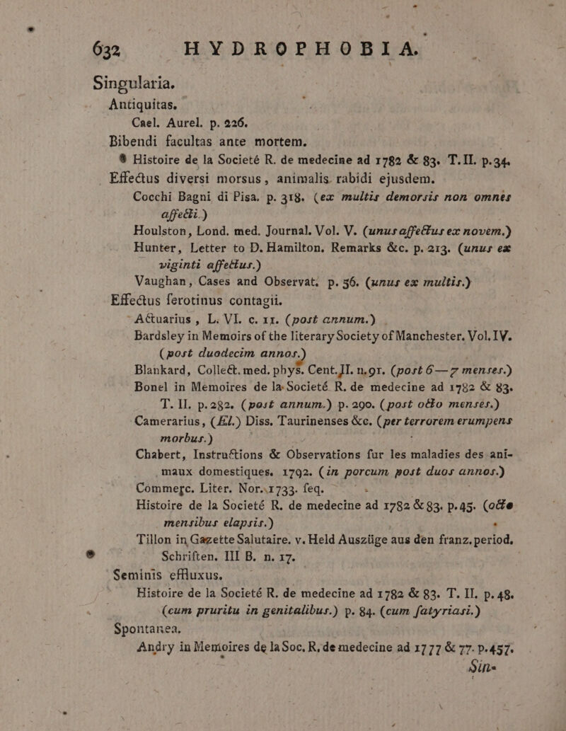 Singularia. Antiquitas, - Cael. Aurel. p. 226. j Bibendi facultas ante mortem. 9 Histoire de la Societé R. de medecine ad 1782 &amp; 83. T.II. p. 34. . Effe&amp;us diversi morsus, animalis. rabidi ejusdem. Cocchi Bagni di Pisa. p. 318. (ex multis demorsis non omnes affecti.) Houlston, Lond. med. Journal. Vol. V. (unusaffectus ex novem.) Hunter, Letter to D. Hamilton. Remarks &amp;c. p. 213. (unu» ex —. viginti affettur.) Vaughan, Cases and Observat. p. 56. (unus ex muitis.) Effe&amp;us ferotinus contagii. AGuarius , L. VI. c. xx. (post annum.) . Bardsley in Memoirs of the literary Society of Manchester. Vol. IV. (port duodecim annos. | Blankard, Colleé&amp;t. med. phys. Cent.JI. n.or. (port 6— 7 men-er.) Bonel in Memoires de la.Societé R. de medecine ad 1782 &amp; 83. T. lI. p.282. (pos£ annum.) p. 290. (post otto menre».) Camerarius , (.E7.) Diss. Taurinenses &amp;c. Verde terrorem erumpens morbus.) Chabert, Instructions &amp; Observations fur les maladies des ani- maux domestiques, 1792. Cn porcum, post. duos nner) Commerc. Liter. Nor..1733. feq. - Histoire de la Societé R. de medecine ad 1782 &amp;$3. p.45. (oe menfibus elapsis.) - Tillon in Gazette Salutaire. v. Held Auszüge. aus den franz. period, Schriften. III B. n. 17. Seminis efüluxus. — — Histoire de la Societé R. de medecine ad 1782 &amp; 83. T. II. p. 48. (cum pruritu in genitalibus.) p. 84. (cum fatyriasi.) Spontanea, Angry in Menioires de la Soc. R, de medecine ad 1777 &amp; 77. p.457. Sin«