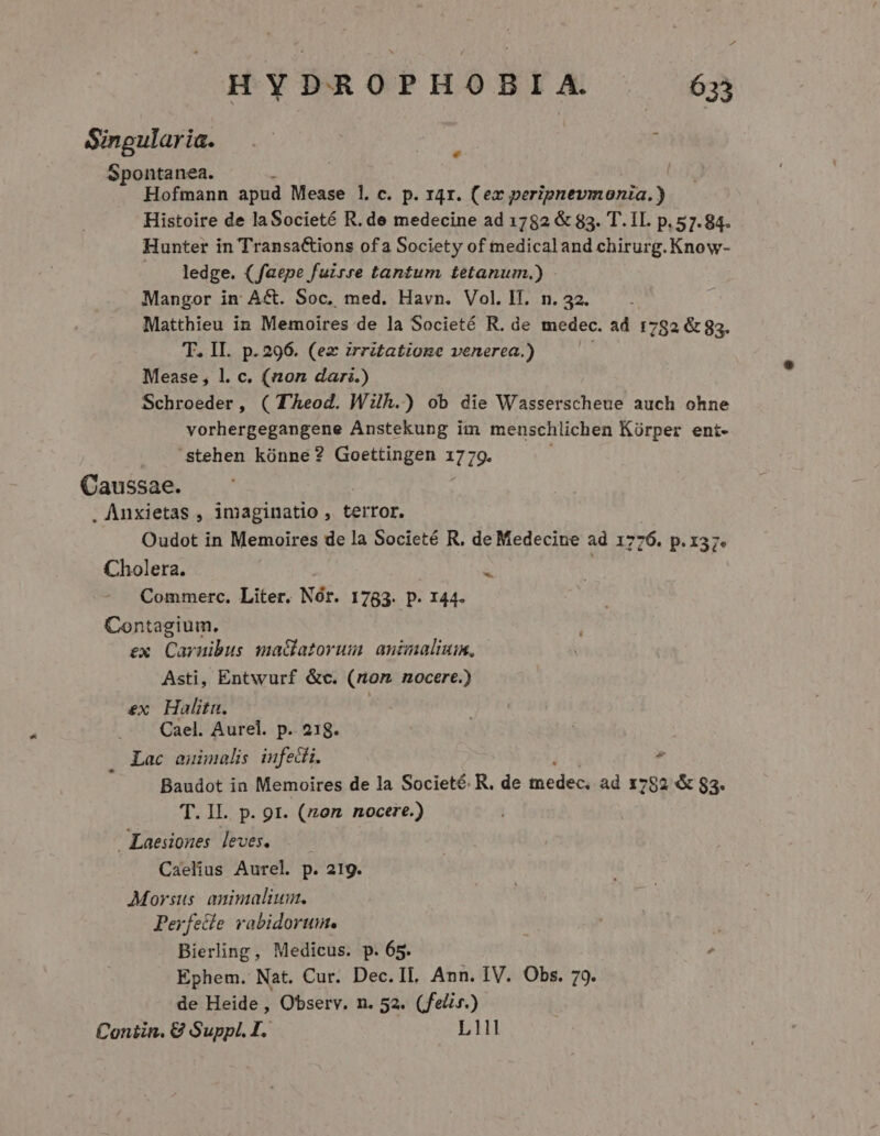 Sinpgularia. f | Spontanea. Hofmann apud Mease 1. c. p. 14r. (ex peripnevmonia.) Histoire de laSocieté R. de medecine ad 1782 &amp; 83. T. IL. p. 57.84. Hunter in Transactions ofa Society of medicaland chirurg. Know- ledge. (faepe fuzrre tantum tetanum.) Mangor in Act. Soc, med. Havn. Vol. IT. n. 32. Matthieu in Memoires de la Societé R. de medec. ad 1782 &amp; 83. T. II. p.296. (ez zrritatione venerea.) Mease, l. c. (non dari.) Schroeder, ( TÀeod. Wilh.) ob die Wasserscheue auch ohne vorhergegangene Anstekung im menschlichen Kürper ent- stehen kónne? Goettingen 1779- Caussae. . Anxietas , imaginatio , terror, Oudot in Memoires de la Societé R, de Medecine ad 1776. p.137. Cholera. 3 Commerc. Liter. Nór. 1783. p. 144. Contagium. : ex. Carnibus maclatorum. animalium, Asti, Entwurf &amp;c. (rom nocere.) ex Halitn. Cael. Aurel. p. 218. . Lac auimalis infedi. Baudot in Memoires de la Societé. R, de medec, ad 1782 &amp; 83. Laesiones leves. Caelius Aurel p. 21g. Morsus- animalium. Perfetle vabidorum. Bierling, Medicus. p. 65. , Ephem. Nat. Cur. Dec.IL. Ann. IV. Obs. 79. de Heide , Observ. n. 52. (feli».) Coniin. € Suppl. I. | L11I M