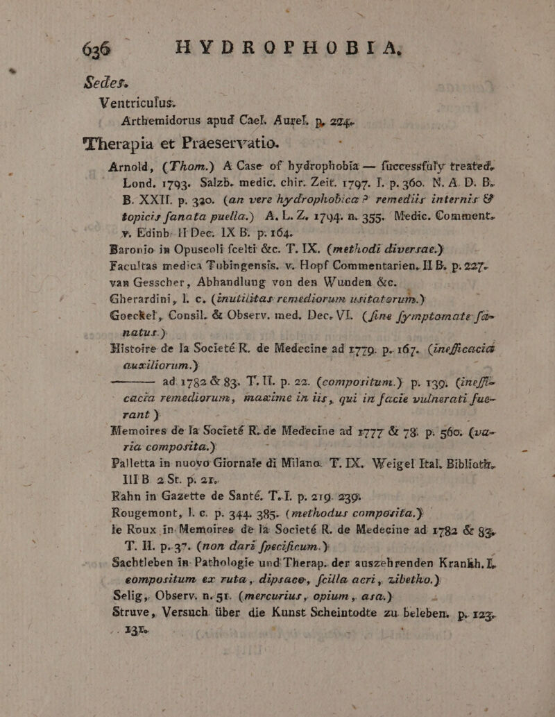 Sedes. Ventriculus. Arthemidorus apud Cael. Aurel. p, 274. Therapia et Praeservatio. Arnold, (hom.) A Case of hydrophobia — füccessfüly treated. ^A Lond. 1793. Salzb. medic, chir. Zeit. 1797. T. p. 360. N. A. D. B. B. XXII. p. 320. (az vere hydrophobica ?' remedür internis G £opicir fanata puella.) A.L.Z. 1794. n. 355. Medic. Comment. v. Edinb: HT Dec. IX E. is 164. Facultaà medica Voliegengi: V. 'Hopf Don bj ide d I B. p.227. vam Gesscher, Abhandlung von den Wunden &amp;c. | Gherardini, Ll. c. (zrmu£zitar rensediorum uritatorum.) Goeckelt, Consil. &amp; Observ. med. Dec. VI. (fine fymptomate fa- natus.) Histoire de la Societé R, de Medecine ad 1770. p» 167. Gnefficacid auxiliorum.) ad:1782 &amp; 85. T. tt. p. 22. (comporitum.) p.139. Gneff- cacia remediorum, mazime in is, qui in facie vulnerati fue- rant) Memoires de Ia Societé dd de Medecine ad 1777 &amp; 78. p. 560. (va- ria composita.) Palletta in nuovo Giornale di Milano. T. IX. Weigel Ital. Bibliotir. III B 2St. p. 2r. Rahn in Gazette de Santé, T.T. p. 219. 239; Rougemont, l. c. p. 344. 385. ( methodus vim edi d le Roux in. Memoires de la Societé R. de Medecine ad 1782 &amp; $3. T. H. p.37. (nom darz fpecificum.) Sachtleben in: Pathologie und Therap. der auszehirenden Krankh. E. eompositum ex ruta , dipsace, fcille acri , zibetho.) Selig,. Observ. n. 5r. (mercurius ,, opium , asa.) i Struve, Versuch über die Kunst Scheintodte zu. Gelbe ps 123» . 33r. ,