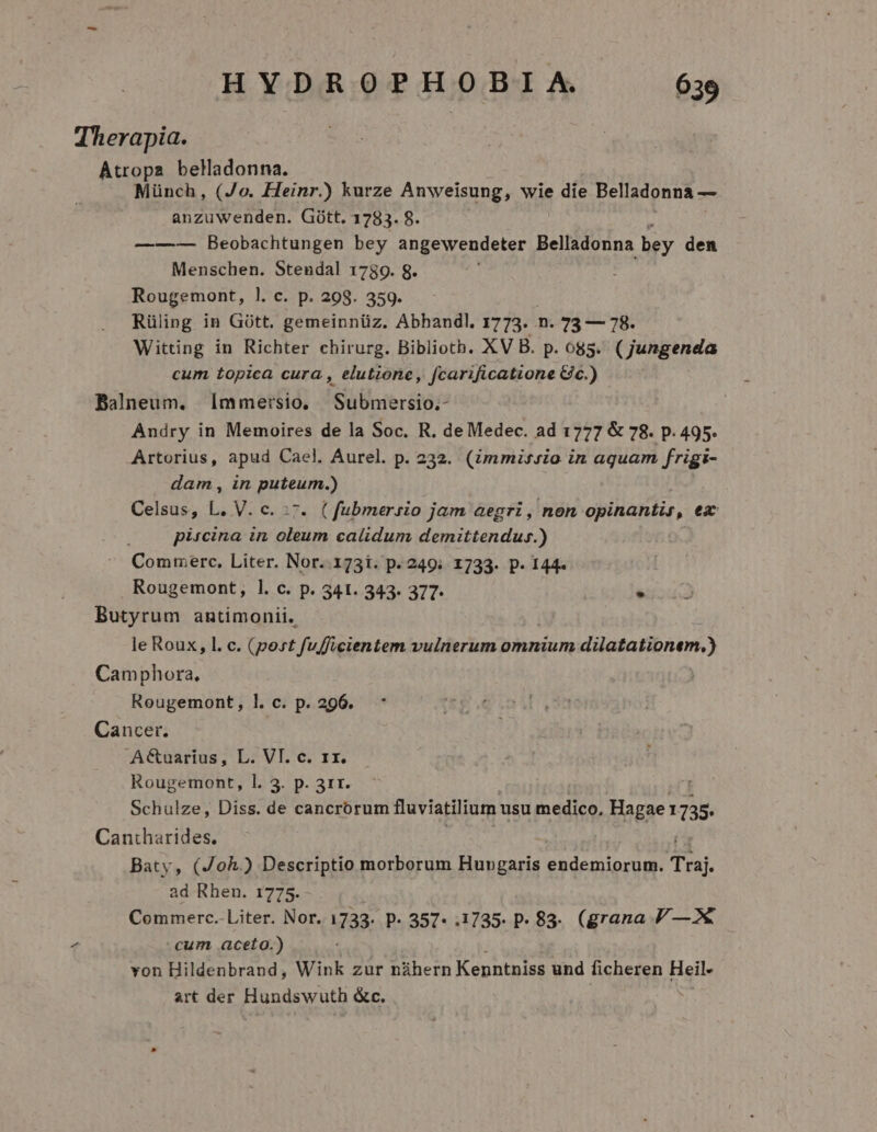 Therapia. Atropa beladonna. Münch, (Jo. Heinr.) kurze Anweisung, wie die Belladonna — anzuwenden. Gótt. 1783. 8. ——-— Beobachtungen bey angewendeter Belladonna bey den Menschen. Stendal 1789. 8. Rougemont, 1. c. p. 298. 359. Rüling in Gótt. gemeinnüz. Abhandl. 1773. n. 73 — 78. Witting in Richter chirurg. Biblioth. XV B. p. 685. (jungenda cum topica cura , elutione, fcarificatione Gic.) ' Balneum. mmersio, Submersio.- Andry in Memoires de la Soc. R. de Medec. ad 1777 &amp; 78. p. 495. Artorius, apud Cael. Aurel. p. 232. (immissio in aquam frigi- dam, in puteum.) Celsus, L. V. c. :7. (fubmersio jam aegri, non opinantis, ea pircina in oleum calidum demittendus.) Commerc, Liter. Nor. 173i. p. 249; 1733. p. 144. Rougemont, l. c. p. 341. 343. 377- . Butyrum antimonii. le Roux, l. c. (post fufficientem vulnerum omnium dilatationem.) Camphora, Rougemont, l. c. p. 296. Cancer. A&amp;uarius, L. VI. c. rx. Rougemont, l. 3. p. 311. Schulze, Diss. de cancrorum fluviatilium usu medico, Hagae: 1735. Cantharides. Baty, (Joh.) Descriptio morborum Hungaris endemiorum. Traj. ad Rhen. 1775. Commerc.- Liter. Nor. 1733. P. 357* .1735. p- 83. (grana / —2«€ 7 cum, aceto.) von Hildenbrand, Wink zur náhern Kenntniss und ficheren Heil- art der Hundswuth &amp;c.