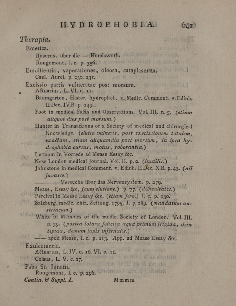 Therapia. | Roserus, über die — Hundswwuth, Emollientia, vaporationes, oleosa, cataplasmiata: 1 Excissio partis vulneratae post morsum. Baumgarten, Histor. hydrophob. v. Medic. Comment. v. Edinb, 1I Dec. IV B. p. 149.. Foot in medical Fa&amp;ts and Observations. Vol.IIL. n. 5: eium aliquot dies post morsum.) Hunter in TransaCtions of a Society of medical and chirurgical Knowledge. (elutio vulnerir, post exscisrionem totalem, exatiam, eliam aliquamdiu post morsum , in ipsa fuy- drophobia cursus, motus, roborantia.) Lettsom in Vorrede ad Mease Essay &amp;c. New London medical Journal. Vol. IT. p. 2. Gnutilis.) Johnstone in medical Comment. v. Edinb. I1 Dec. X B. P 42. ed juvarre.) Versuche über das Nervensystem. p. 279. Pisos: Essay &amp;c. (cum elutione.) -UM erg atscultistes.) Percivalin Mease Essay &amp;c. (etiam fero.) l.c. p. 130. Salzburg. medic. .chir, Zeitung. 1795. I. p. 289. (mandatum Gu- striacurm,.) White in Mémbirs of tlie edic. Society of London. Vol. III. n. 309. (postea lotura folicita aqua VM ROT I dein . depida, demum lapis infernalis.) — (| —-—- apud Mease, l. c. p. 113. App. ad Mease Essay &amp;c. ' Exulcerantia. Attuarius, L. TV. c. 16, VI. c. 1r. Celsus, L. V. c. 27. Faba St, Ignatii. Rongemont, T6, ^p. 296. ^ Contin. 89 Suppl. 1. Mmmm b