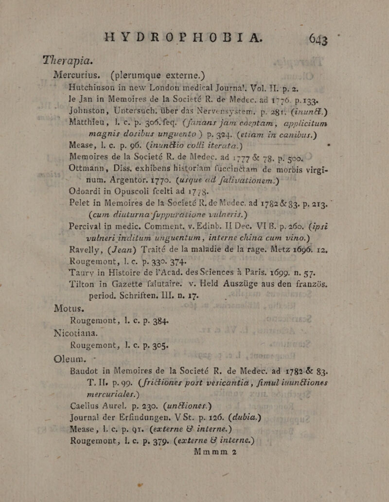 Therapia. / Meraueivs. (plerumque externe.) | Hutchinson in new London medical Journa!. Vol. TI. p. 2. le Jan in Memoires de la Societé R. de Medec. ad 1776. p.133. Johnston, Uutersüch: über das Nervensystem. p. 281. (inun&amp;.) Matthieu, l. c. p. 3o6.feq. (f/ananr jam coeptam, applicitum magnis dosibur unguento.) p. 394. (etiam in canibus.) Mease, l. c. p. 96. (nuntio colli iterata.)  Memoires de la Societé R. de Medec. ad 1777 &amp; 78. p! sco. Ottmann, Diss. exhibens historiam füccinétam de morbis virgi-  num. Argentor. 1770. (usque ed Jalivationem.) Odoardi in Opuscoli fcelti ad 1773. Pelet in Memoires de la Societé R, de Medec. ad 1782 &amp; 83. p. 213. ^ (cum diuturna: fuppuratione vulneris.) Percival in medic. Comment, v. Edinb. II Dec. VI B. p. 260. (Zpsz vulneri inditum unguentum , interne china cum vino.) Ravelly, (Jean) Traité de la maladie de la rage. Metz 1696. 12, .ARougemont, 1l. c. p. 339. 374- Taury in Histoire de l'Acad. desSciences à Paris. 1699. n. 57. (jilton in Gazette falutaire. v. Held Auszüge aus den franzüs. period. Schriften, III, n. 17. Motus. | Rougemont, l. c. p. 384. Micotiana. Rougemont, ]. c. p. 305. Oleum. -  | Baudot in Memoires de la Societé R. de Medec. ad 1782 &amp; 83. T.ILl. p.99. (fridioner post vericantia , fu mul iuuntliones mercurialer.) Caelius Aurel, p. 230. (unctzoner.) Journal der Erfindungen. V St. p. 126. (dubia.) Mease , l. c. p. 9r. (ex£erne &amp; interne.) Rougemont, l, c. p. 319- (externe G interne.) Mmmm 2