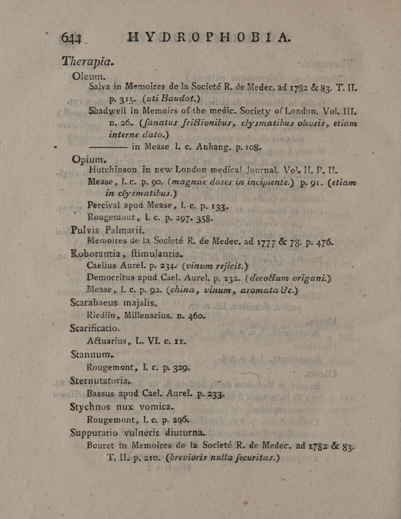 Therapia. Oleum. Salva in Memoires de la Societé R. de Medec. ad 1782 &amp; 85. Leo p. 315. (utz Baudot.) Shadwell in Memoirs of the medic. Society of London. Vol. IIT. n. 26. (fanatus. fritlionibus, clysmatibus olegsir, etiam interne dato.) ! in Mease l. c. Anhang. p. 108. Opium. Hutchinson in new Londom medical. Journal. Vol, IT. P, I7. Mease , l.c. p. 9o. (magnae doses üz incipiente.) p. 91. (etiam: in clysmatibus.) Percival apud Mease, l. c. p. 133. Rougemoat , L c. p. 297- 358. Pulvis Palmatii. Memoires de la Societé R. i Medec. ad 1777 &amp; 78- P 476. Koborantia ,. f(timulantia. Caelius Aurel. p. 234« (vinum rejicit.) Democritus apud Cael. Aurel, p. 232. (decocfunz origani) Mease , 1. c. p. 92. (china, vinum, araümata Gc.) Scarabaeus: majalis. Riedlin, Millenarius. n. 460. Scarificatio. A€&amp;tuarius ,, L. VI. c. xr. Stannum. Rougemont, Ll. c. p. 329. Sternutatoria; : Bassus. apud. Cael. Aurel. p. 233. Stychnos nux vomica. Rougemont, !. c. p. 296. Suppuratio. vulneris. diuturna. Bouret in Memoires de la Societé R. de Medec. ad 1782 &amp; g3. T. IIa pi 216; ^ (orettónis nulla fecuritar.)