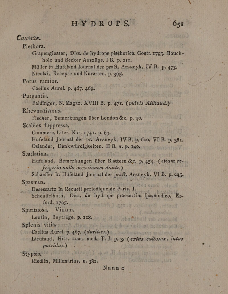 Caussae. Plethora. Grapengiesser, Diss. de hydrope plethorico. ri fa Boucl- holz und Becker Auszüge. I B. p. 2rr. Müller in Husfeland Journal der pra&amp;t. Arzueyk. IV B. p.473. Nicolai, Recepte und Kurarten. p. 395. Potus nimius. Caelius Aurel. p. 467. 469. Purgantia. Baldinger, N. Magaz. XVIII B. p. 471. (pulvis Aihaud.) Rhevmatismus. . Fischer, Bemerkungen über London &amp;c. p. 4o. Scabies fuppressa. Cormmerc., Liter. Nor. 174r. p. 69. Hufeland Journal der pr. Arzneyk. IV B. p. 6oo. VI B. p. 38r. Osiander, Denk würdigkeiten. II B. a. p. 140. Scarlatina, | Hufeland, Bemerkungen über Blattern &amp;c. p. 459. (etiam re- t frigerio nullo occasionem dante.) | Schaeffer in Hufeland Journal der pract. UA EA VI B. p. 245. Spasmus. . Desessartz in Recueil periodique de Paris. I. Scheuffelhuth, Diss, de hydrope praesertim fpàstodico. Er- ford. 1795. . Spirituosa. Vinum. | Lentin, Beytráge. p. 118. LTT aba d Splenis vitià. Caelíus Aurel; p. 467. orsa TIT - Lieutaud, Hist. anat, med. T. IL. p. 3. Certe EU in£us putridus.) Stypsis. ^ Riedlin, Millenarius. n. 382. Nnnn 2a -