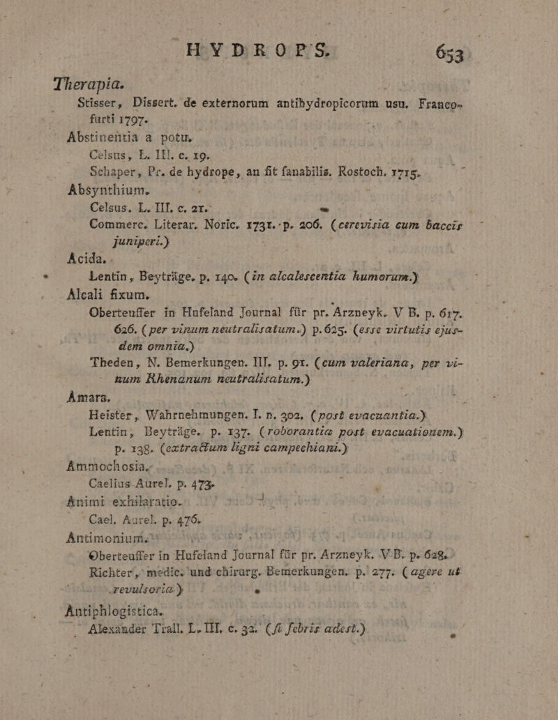 Therapia. Stisser, Dissert. de externorum doti vdd br usu. Franco- furti 1797. . Abstinentia a potu. Celsus, L. II. c. 19. Schaper, Pr. de hydrope, an fit fanabilis. Rostoch. 1s. Absynthium. Celsus. L. IIT. c. 2r. - Commerc, Literar. Noric. Ir p. 206. ^ eerevisia cum Daccir juniperi.) Acida. . Lentin, Beytráge. p. 140. (n alcalescentia humorum.) Alcali fixum. Oberteuffer in Hufeland Journal für pr. Arzneyk. V B. p. 617. 626. ( per vinum neutralisatum.) p.625. (erre virtutis ejus- dem omnia.) Theden, N. Bemerkungen. III. p. 9r. (cum valeriana, per vi- .- Rum Rhenanum neutralisatum.) Àmara. | Heister, Wahrnehmungen. T. n. 402. (post evaczantia.) Lentin, Beytrüge. p. 137. (roborantim post evacuaiionem.) p. 138. (extractum ligni PUENBENTHR ND ) Ammochosia.- ! Caelius Aurel. p. 473. j  Animi exhilaratio. 3 Cael, Aurel. p. M Antimonium. Oberteuffer in Hufeland andy für pr. Arzneyk. V B. p. 638. Richter, medic. und: chirurg. Bemerkungen. p. 277. (agere u&amp; .revulsoria.)  Antiphlogistica. Alexander Trall. L. IIT, e. 3x. qu febris adest.)