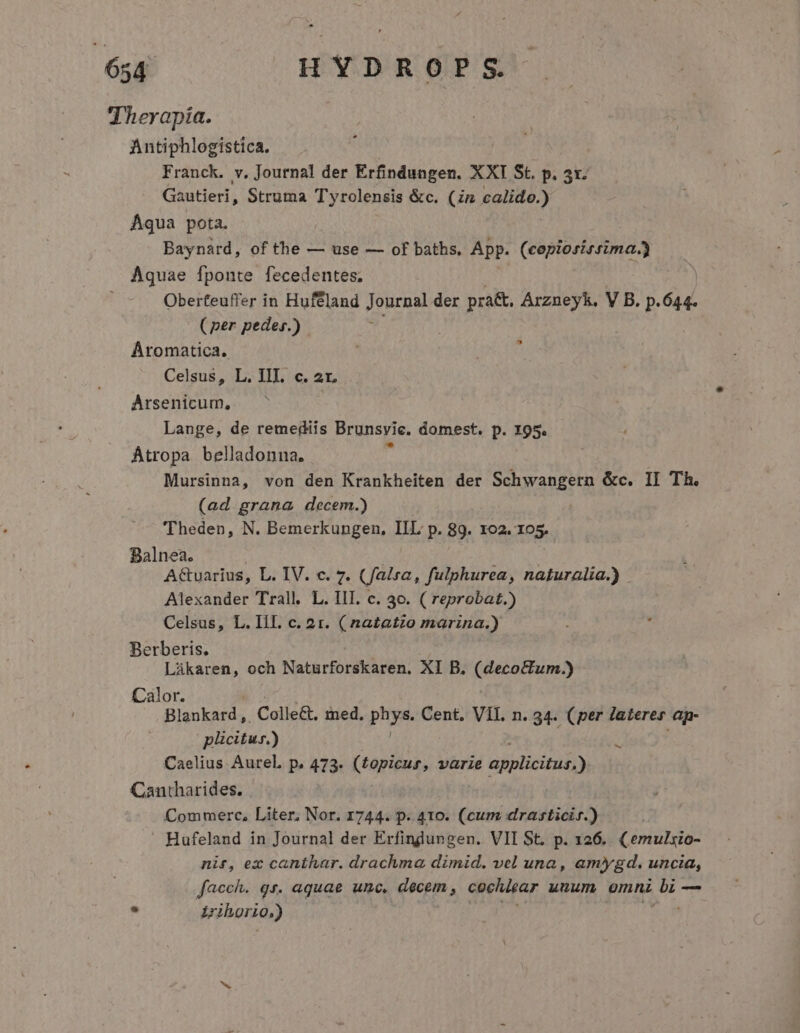 Therapía. Antiphlogistica, Franck. v. Journal der Erfindungen. XXI St. p. 5x. Gautieri, Struma T'yrolensis &amp;c. (zn eap Aqua pota. Baynard, of the — use — of baths, App. (copiosirrima.) Aquae fponte fecedentes. Oberteuffer in Huféland Journal der pra&amp;, Arzneyk, V B. p. 6d. (per peder.) Aromatica. Celsus, L. III. c. 2r. Arsenicum, Lange, de remediis Brunsvie. domest. p. 195. Átropa belladonna, Mursinna, von den Krankheiten der Schwangern &amp;c. II Th. (ad grana decem.) 'Theden, N. Bemerkungen, IIL p. 89. IO2. 105. Balnea. A&amp;varius, L. IV. c. 7. (falsa, fulphurea, naturalia.) Alexander Trall. L. III. c. 30. ( reprobat.) Celsus, L. III. c. 2r. (natatzo marina.) Berberis. Lákaren, och Naturforskaren. XI B. (decoctum.) Pairs Colle&amp;t, med. phys. Cent, VII. n. 34. (per lateres ap. | plicitur.) Caelius Aurel. p. 473. (£opicus, varie applicitus,) Cantharides. Commerc, Liter, Nor. 1744. p. 410. (cum drasticir.) Hufeland in Journal der Erfindungen. VII St. p. 126. (emulsio- nit, ex canthar. drachma dimid. vel una, amygd. uncia, facch. gr. aquae unc, decem , cochiear unum omni i — - Wiborio,) ^ -