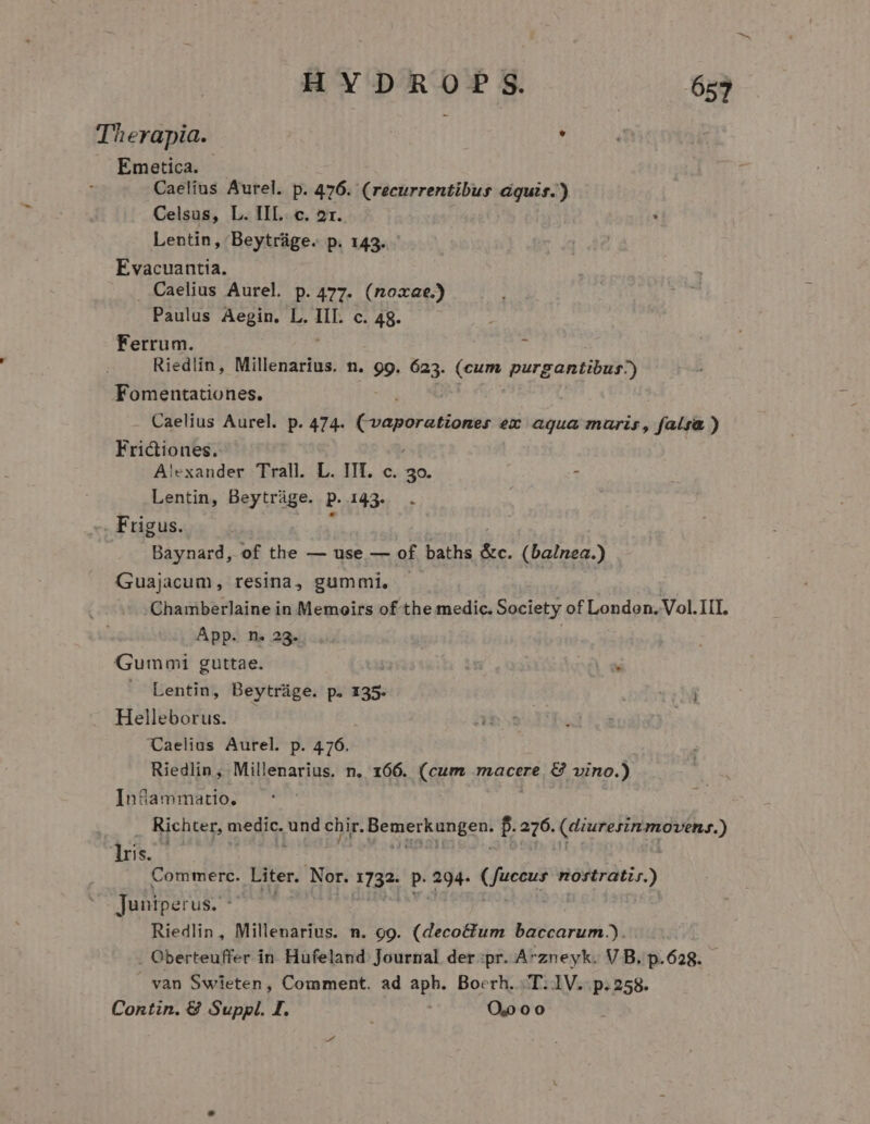 Therapia. . Emetica. Caelius Aurel. p. 476. (recurrentibus aquis.) Celsus, L. IIL. c. 21. Lentin, Beytráge. p. 143. Evacuantia. . Caelius Aurel p.477. (noxae.) Paulus Aegin. L. IIT. c. 48. Ferrum. Ü Riedlin, Millenarius. n. 99. 623. (cum purgantibus-) Fomentationes. Caelius Aurel. p. 474. Cvaporationer er aqua muris, falsa ) Friciones. Alexander Trall. L. IIT. c. 30. E Lentin, Beytrüge. P 13310: Frigus. Baynard, of the — use — of baths du (balnea.) Guajacum, resina, gummi, Chamberlaine in Memoirs ofthe medic. Society of London. Vol. II. App. n. 23... Gummi guttae. | di ui Lentin, Beytráüge. p. 135. j Helleborus. | Caelius Aurel. p. 476. Riedlin, Millenarius. n. 166. (cum macere. € vino.) In&amp;ammatio. Richter, medic. und chir. ehe f. 276. CEU ETERNI is. ;; Commerc. Liter. Nor. 1732- P. ai ( Jean POUR Y Junipe: u$. Riedlin, Millenarius. n. 99. (deco&amp;tum baccarum.). . Oberteuffer in Hufeland Journal der.:pr. Avzneyk. V B. p.628. van Swieten, Comment. ad aph. Boerh. T.1V. p.258. Contin. &amp; Suppl. I. O0 0 0