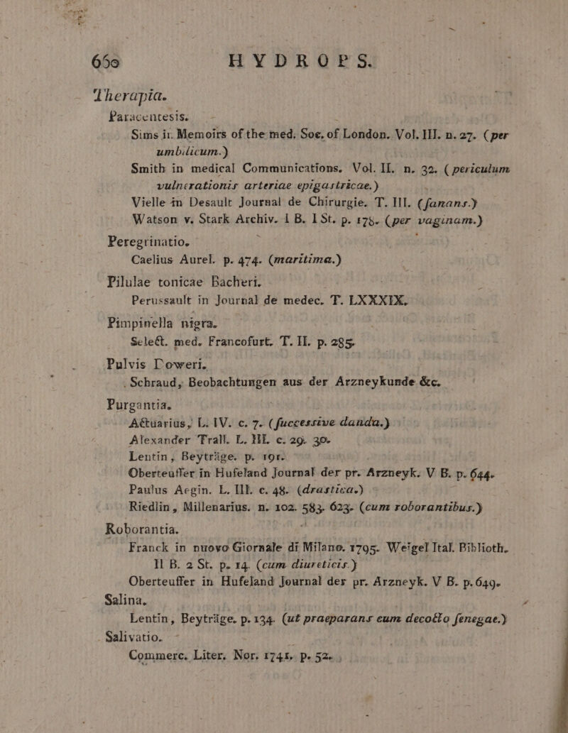 65o HYDROPS. | j Therapia. Paracentesis. Sims ii. Memoirs of the med. Soc,  London. Vol. IHI. n. 27. (per umb.licum.) Smith in medical Communications, Vol. IL. n. 32. ( periculum vulncrationir arteriae epigastricae.) Vielle $n Desault Journal de Chirurgie. T. HI. pans) Watson v. Stark Archiv. 1 B. 15t. p. 175. (per wagenen) Peregrinatio, Caelius Aurel. p. 474. (mtaritima.) Pilulae tonicae Bacheri. Perussault. in Journal de medec. T. LXXXIX. Pimpinella nigra. Select. med. Francofurt. T. II. p. 285. Pulvis l'eweri. . Schraud, Beobachtungen aus der Arzneykunde &amp;c. Purgantia. A&amp;tuarius, L. IV. c. 7. ( fuccesszve danda.) Alexander Trall. L. HL c. 29. 30- Lentin, Beytrüge. p. ror. Oberteuffer in Hufeland Journal der pr. Arzneyk. V B. p. 644. Paulus Aegin. L. Ill. c. 48. (drastica.) Riedlin, Millenarius. n. 102. 583 623- (cum roborantibus.) Roborantia. Franck in nuovo Giornale di Milano. 1795. Weigel Ttal. Biblioth. Il B. 2 St. pe I4. (cum. diureticis.) Oberteuffer in Hufeland Journal der pr. Arzneyk. V B. p.649. Salina. Lentin, Beytrüge. p. 134. (u£ praeparan» cum x deco&amp;to fenegae.) . Salivatio. |