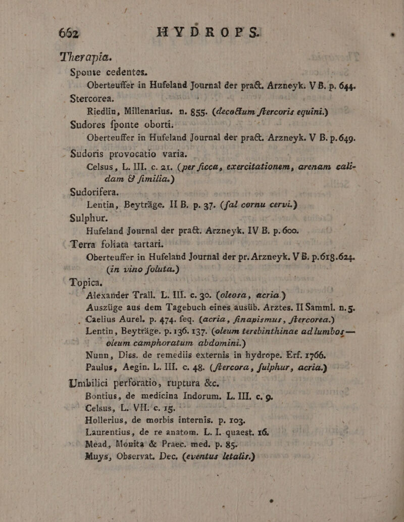 Therapia. Spoute cedentes. Oberteuffer in ive ierra der pra&amp;, Arzneyk. V B.  pk . Stercorea. Riedlin, Millenarius. n. 855. (decoBum. V Penewin equini.) Sudores fponte oborti. Oberteuffer in Hufeland Journal der pra&amp;, Arzneyk. V B. p.649. . Sudoris provocatio varia. . Celsus , L. III. c. ax. (per ficc&amp;, exercitationem, arenam, cali- dam &amp; fimilia.) — Sudorifera. Lentin, Beytráge. II B. p. 37. (fa4 cornu pup Sulphur. Hufeland Journal der pra&amp;. Arzneyk. IV B. p..6oo. Terra foliata tartari. Oberteuffer in Hufeland Journal der pr. Arzneyk. V B. p. Va 624. (zn vino foluta.) Topica. —— Alexander Trall L. lll. c. 30. (oleosa , acria) Auszüge aus dem Tagebuch eines ausüb. Arztes. TI Samml. n. 5. . Caelius Aurel, p. 474. feq. (acria, finapismus, Jlercorea.) Lentin, Beytráge. p. 136. 137. (oleum terebinthinae ad lumbos — - eleum camphoratum. abdomini.) Nunn, Diss. de remediis externis in hydrope. Erf. 1766. Paulus, Aegin. L. IIT, c. 48. (JZercora , fulphur, acria.) DUmbilici perforatio, ruptura &amp;c. Bontius, de medicina Indorum, L. III. c. 9. Celsus, L.. VH.'c. 15. Hollerius, de morbis internis. p. 103. Laurentius, de re anatom. L. I. quaest. 1G. Mead, Monita &amp; Praec. med. p. 85. Muys, Observat, Dec, (eventus letali.)