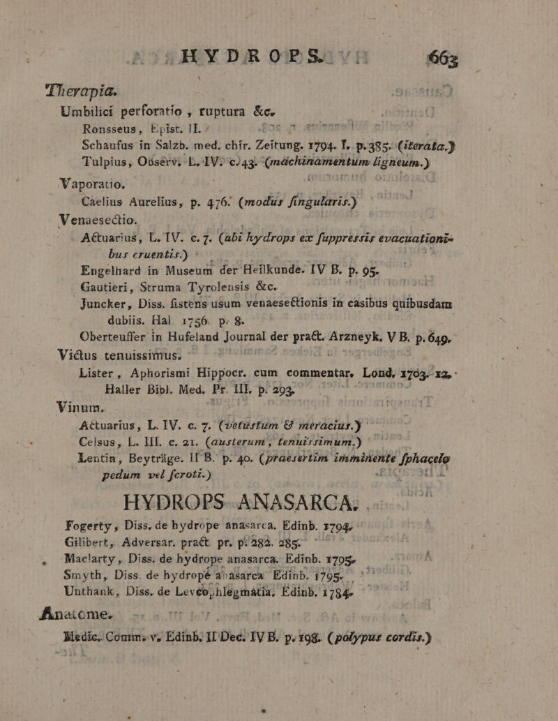 Therapíia. Umbilici perforatio , ruptura &amp;c.. Ronsseus, Epist. IE - [C Aneimmmerror Schaufus in Salzb. med. chir. nj cit 1794. Y. p.385. (iterá£a.) TTulpius, Oósérv; L.-IV. cJ43. i atGispraeo ior: PENRN.) Vaporatio. Caelius Aurelius, p. 416: (modus fingularis.) Venaesectio. A&amp;tuarius, L. TV. c. 7. (i5: hydrops ex fuppressis evacuationi- bus cruentis) | /— Engelhard in Museum der Heilkunde. IV B. P. 95 Gautieri, Struma Tyrolensis &amp;c. Juncker, Diss. fistens usum venaeseCtionis in casibus quibusdatu dubiis. Hal 1756. p. 8. Oberteuffer in Hufeland Jognual der pra&amp;. E V B. p.649. Victus tenuissimus, ' Lister, Aphorismi Hippocr. cum commentar, Loy 1703. 132,' Haller Bibl. Med. Pr. IL. p. 293. Vinum. Attuarius, L. IV. c. 7. (vetustum &amp; meracius.) Celsus, L. IIl. c. 21. (aurterum , tenuis simum.) Lentin, Beytráge. IF B. p. 40. (praesertim MONS fphiacrie pedum vel ferotz.) u. HYDROPS ANASARCA; Fogerty , Diss. de hbydrope anaxarca. Edinb. 3794. Gilibert, Adversar. pra&amp;t pr. p: a8à.285. Mac!arty ,. Diss. de hydrope anasarca. Edinb. 1705, Smyth, Diss. de hy dropé a^ásarca Edinb. 6795. Unthank, Diss. de Levéo,hlegmátia, Édinb. 1/784» Anetcome. Medic. Contms v, Edinb;  Dec. IV B. p. 198. (polypus cordi. ir.)