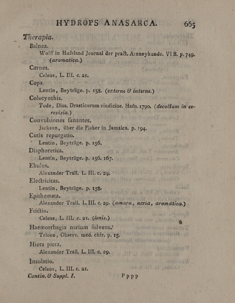 Therapia. Balnea. Wolff in Hufeland Journal der pra&amp;, Arzneykunde. VI B. p. 749. (aromatica.) | Carnes, x ALelsus, Ia IiL. c. 2t. Cepa. Lentin, Beytráge. p. 158. (externe &amp; interne.) Colocyntbis. . Tode, Diss. Drasticorum vindiciae, Hafn. 1790. (decoctum in ce- revijia.) . Convulsiones fanantes, Jackson, über die Fieber in Jamaica. p. 194. Cutis repurgatio. Lentin, Beytráge. p. 156. Diaphoretica. Lentin, Beytráüge. p. 156. 16. Ebulus. Alexander Trall. L. IIl. c. 29. Electricitas. Lentin, Beytráge. p. I58 Epithemata. Alexander Trall. L. III. c. 29. (amara, acria, arematica.) Frictio. Celsus, L. lIL. c. 2x. (Zenis.) Haemorrhagia narium folvens.! Trioen, Observ. med. chir. p. 15. Hiera picta. Alexander Trall. L. IIT. c. 29. Insolatio. Celsus, L. IIT. c. 2r. Contin. € Suppl. I. Pppp