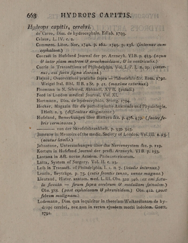 Hydrops capitis, cerebri. de' Carro, Diss. de nydrocegoqis Einb. 1793. Celsus, L. IV. c. 2. Commerc. Liter. Nor. 1740. P. 162. x p: x26. mere cum cephalaea.) : Conradi in Hafeland Journal der pr. ADOS TR VIB. p. 453. (aqua &amp; inter piam matrem € arachnoideam , € im ventriculis.) Currie in FransaCtions of Philadelphia. Vol. d .P. L n. 29. | (mter-r nus, cui fueta figna deerant. y Flajani , Osservazioni pratiche fopra — Tlidrocefalo &amp;c. Rom. 1791. Weigel Ital. Bibl. IL B. 2St. p. 4r. (mazime externur.) Flormann in N. Schwed. Abhanil, XVB. Qui) Ford in' London medical Journal, Vol. XI. ' Hartmann, Diss. de Biydrocephalo. Stüttg. 1704. à | Hecker, Magazin für die pathologische Anatomie und A n ystoIdg ide IHeft. n. 3. (dificultar diognóseor.) — Hufeland, Bemerkungen über Blatter &amp;c. p. gn 419. (acies fe- brir verminosae.) von der Skrofelnkrankheit. p. 339; 345. Jamesom in. Memoirs ofthe medic. Society of London; Vol.IIL. n.23.-! . (acutur letalis.) Johnstone, Untersuchunger über das Nervensystem &amp;c. p. rr9. Kortum in Hufefand Journal der pract. Arzneyk. VIB. p. 133. Lantana in Act. novae Academ. Philexotericorum, Latta, System. of Surgery. Vol. 1L c..23. Leib in Transaét. of Philadelphia. I. 1. n. 7. (lezalis internus.) Lentin, Beytràge. p. 75. (cu£is frontir tensa, venae magnae.) - Lieutaud, Histor. anatom. med. L. HI. Obs. 322. 346. ( €x ani fütu- la ficcata —. ferum fupra cerebrunz € medullam fpinalem.) Obs. 388. (post cephalaeam &amp; phrenitidem.) Obs. 412. (port: febrem malignam.) Lodemann, Diss. qua inquiritur in.theoriam Weikardianam de hy-- -drope cerebri, nec non in veram ejusdem morbi indolem, Goett.. 1792.